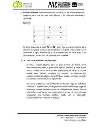 Visítanos o comunícate con nosotros.
Elías Aguirre 933 Fono 481614
cpead_cis@crece.uss.edu.pe
 Referencia Mixta: Podemos hacer una combinación de ambas referencias,
podemos hacer que las filas sean relativas y las columnas absolutas o
viceversa.
Ejemplo:
Si ahora copiamos la celda A2 en B3 , como hay un signo $ delante de la
columna aunque se copie una columna más a la derecha ésta no variará, pero
al no tener el signo $ delante de la fila, al copiarla una fila hacia abajo la fila
cambiará por 2 en vez de 1 y el resultado será =$A2+2 .
3.2.1 Utilizar la biblioteca de funciones
Si desea realizar cálculos para un gran número de celdas, crear
manualmente una fórmula para todas ellas es laborioso y lleva mucho
tiempo. Puede utilizar las funciones predefinidas de Excel 2010 para
realizar estos cálculos complejos con eficacia. Las funciones son
procedimientos integrados en Excel 2010 que realizan una tarea concreta,
por ejemplo calcular la suma o el promedio.
Para crear una fórmula nueva utilizando una función, haga clic en la ficha
Fórmulas y, a continuación, en el grupo Biblioteca de funciones, haga clic
en Insertar función. Se abre el cuadro de diálogo Insertar función, con una
lista de funciones, de las que puede seleccionar una. Al hacer clic para
seleccionar una función, también puede ver la información
correspondiente en el cuadro de diálogo.
A B
1 15 20
2 =$A1+2 30
3
 