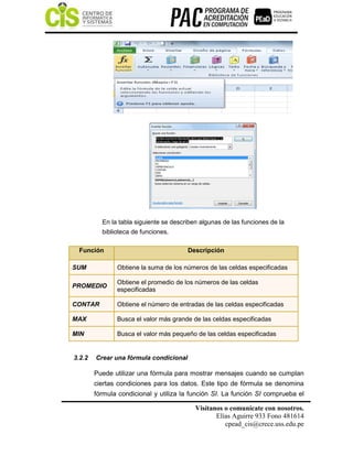 Visítanos o comunícate con nosotros.
Elías Aguirre 933 Fono 481614
cpead_cis@crece.uss.edu.pe
En la tabla siguiente se describen algunas de las funciones de la
biblioteca de funciones.
Función Descripción
SUM Obtiene la suma de los números de las celdas especificadas
PROMEDIO
Obtiene el promedio de los números de las celdas
especificadas
CONTAR Obtiene el número de entradas de las celdas especificadas
MAX Busca el valor más grande de las celdas especificadas
MIN Busca el valor más pequeño de las celdas especificadas
3.2.2 Crear una fórmula condicional
Puede utilizar una fórmula para mostrar mensajes cuando se cumplan
ciertas condiciones para los datos. Este tipo de fórmula se denomina
fórmula condicional y utiliza la función SI. La función SI comprueba el
 