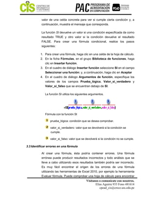 Visítanos o comunícate con nosotros.
Elías Aguirre 933 Fono 481614
cpead_cis@crece.uss.edu.pe
valor de una celda concreta para ver si cumple cierta condición y, a
continuación, muestra el mensaje que corresponda.
La función SI devuelve un valor si una condición especificada da como
resultado TRUE y otro valor si la condición devuelve el resultado
FALSE. Para crear una fórmula condicional, realice los pasos
siguientes:
1. Para crear una fórmula, haga clic en una celda de la hoja de cálculo.
2. En la ficha Fórmulas, en el grupo Biblioteca de funciones, haga
clic en Insertar función.
3. En el cuadro de diálogo Insertar función seleccione SI en el campo
Seleccionar una función: y, a continuación, haga clic en Aceptar
4. En el cuadro de diálogo Argumentos de función, especifique los
valores de los campos Prueba_lógica, Valor_si_verdadero y
Valor_si_falso que se encuentran debajo de SI.
La función SI utiliza los siguientes argumentos.
Fórmula con la función SI
prueba_lógica: condición que se desea comprobar.
valor_si_verdadero: valor que se devolverá si la condición se
cumple.
valor_si_falso: valor que se devolverá si la condición no se cumple.
3.3 Identificar errores en una fórmula
Al crear una fórmula, ésta podría contener errores. Una fórmula
errónea puede producir resultados incorrectos y todo análisis que se
lleve a cabo utilizando esos resultados también podría ser incorrecto.
Es muy fácil encontrar el origen de los errores de una fórmula
utilizando las herramientas de Excel 2010, por ejemplo la herramienta
Evaluar fórmula. Puede comprobar una hoja de cálculo para encontrar
 