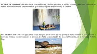 •El Salto de Sacoroco: ubicado  en  la  jurisdicción  del  caserío  que  lleva  e  mismo  nombre,  tiene  una  caída  de  80 
metros aproximadamente y representa un gran atractivo para la recreación y el turismo.
•Los raudales del Toro: son pequeñas caída de agua en el cauce del río que lleva dicho nombre, el cual nace en la 
Sierra de Imataca y desemboca en el Orinoco. Se halla en jurisdicción del caserío Orocoima, en el municipio Antonio 
Díaz.
 