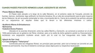 CUANDO PASEES POR ESTE HERMOSO LUGAR, ASEGÚRATE DE VISITAR:CUANDO PASEES POR ESTE HERMOSO LUGAR, ASEGÚRATE DE VISITAR:
•Paseo Malecón Manamo
El Paseo está ubicado a lo largo de la calle Manamo, en el extremo oeste de Tucupita, provisto de
fuentes, bancos, Jardineras, lago artificial y la Concha Acústica. Es un sitio de concentración para la gran mayoría
de los Deltanos, de ahí se puede contemplar la vida y movimiento del río. Cerca de la estación de servicio ubicada
en su adyacencia se alquilan botes que lo llevan a las diferentes misiones o caños.
•Auditorio Warao A-Oriwakanoco
•Balnearios
•Catedral Divina Pastora
Ubicada en la avenida Arismendi, entre las calles Mariño y Centurión, se comenzó a construir en el año
1958 patrocinada por el gobierno de Pérez Jiménez, pero a la caída de dicho gobierno perdió su financiamiento,
recibiendo una asignación modesta anual, razón por la cual no fue inaugurada sino hasta 1982.
•Iglesia de San José
•La Casa Indígena "Yakariyene"
Construida para los indígenas Warao, en principio para pernotar, pero con el tiempo se convirtió en una
residencia permanente, hoy día el Gobierno construye casas digna para su respectiva reubicación
 