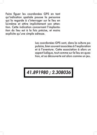 41.891980 ; 2.308036
Faire figuer les coordonées GPS en tant
qu’indication spatiale pousse la personne
qui la regarde à s’interroger sur le lieu en
lui-même et attire implicitement son atten-
tion. Cette indication concernant l’implanta-
tion du lieu est à la fois précise, et moins
explicite qu’une simple adresse.
Les coordonées GPS sont, dans la culture po-
pulaire, bien souvent associées à l’exploration
et à l’aventure. Cette association à alors un
aspect ludique, tout comme sur le lieu en ques-
tion, et sa découverte est alors comme un jeu.
 