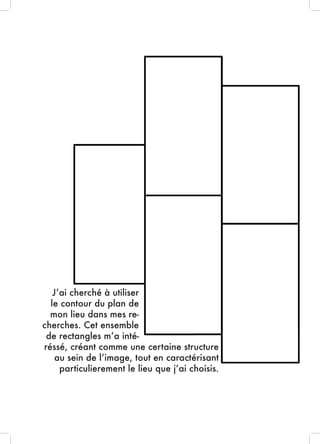 J’ai cherché à utiliser
le contour du plan de
mon lieu dans mes re-
cherches. Cet ensemble
de rectangles m’a inté-
réssé, créant comme une certaine structure
au sein de l’image, tout en caractérisant
particulierement le lieu que j’ai choisis.
 