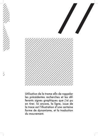 //
Utilisation de la trame afin de rappeler
les précédentes recherches et les dif-
ferants signes graphiques que j’ai pu
en tirer. Ici encore, la ligne, issue de
la trace est l’illustration d’une certaine
forme de dynamisme, et la traduction
du mouvement.
 