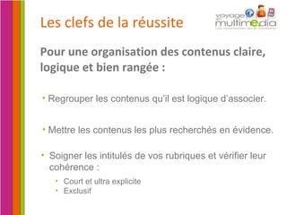Les clefs de la réussite Pour une organisation des contenus claire, logique et bien rangée : Regrouper les contenus qu’il est logique d’associer. Mettre les contenus les plus recherchés en évidence. Soigner les intitulés de vos rubriques et vérifier leur cohérence : Court et ultra explicite Exclusif 