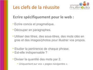 Les clefs de la réussite Etudier la pertinence de chaque phrase.  Est-elle indispensable ? Diviser la quantité des mots par 2.  Uniquement sur vos « pages navigantes ». Ecrire spécifiquement pour le web : Utiliser des titres, des sous-titres, des mots clés en gras et des images/photos pour illustrer vos propos. Découper en paragraphes.  Ecrire concis et pragmatique. 