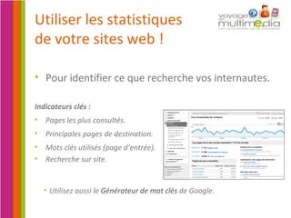Pour identifier ce que recherche vos internautes. Utiliser les statistiques de votre sites web ! Utilisez aussi le  Générateur de mot clés  de Google. Indicateurs clés : Pages les plus consultés. Principales pages de destination. Mots clés utilisés (page d’entrée). Recherche sur site. 
