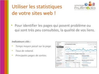 Pour identifier les pages qui posent problème ou qui sont très peu consultées, la qualité de vos liens. Utiliser les statistiques de votre sites web ! Indicateurs clés : Temps moyen passé sur la page. Taux de rebond. Principales pages de sorties. 