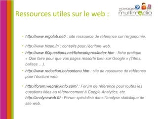 Ressources utiles sur le web : http://www.ergolab.net/  : site ressource de référence sur l’ergonomie.  http://www.hiseo.fr/ : conseils pour l’écriture web. http://www.60questions.net/fichesdepros/index.htm  : fiche pratique « Que faire pour que vos pages ressorte bien sur Google » (Titres, balises …). http://www.redaction.be/contenu.htm  : site de ressource de référence pour l’écriture web. http://forum.webrankinfo.com/  : Forum de référence pour toutes les questions liées au référencement à Google Analytics, etc.  http://analyseweb.fr/  : Forum spécialisé dans l’analyse statistique de site web. 
