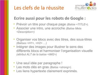 Les clefs de la réussite Organiser vos blocs avec des titres, des sous-titres  (Balises <H1>, <H2> …) Intégrer des images pour illustrer le sens des différents blocs et harmoniser l’organisation visuelle  (attribut ALT de la balise <IMG>) Ecrire aussi pour les robots de Google : Prévoir un titre pour chaque page  (Balise <TITLE>). Associer une intro, une accroche  (Balise Meta <Description>) Une seul idée par paragraphe ! Les mots clés en gras  (Balise <strong>). Les liens hypertexte clairement exprimés. 