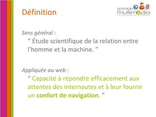 Définition Sens général :   “ Étude scientifique de la relation entre l'homme et la machine.   ” Appliquée au web :   “  Capacité à répondre efficacement aux attentes des internautes et à leur fournir un  confort de navigation .   ” 