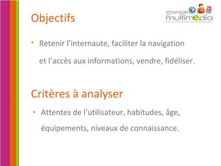 Critères à analyser Attentes de l’utilisateur, habitudes, âge, équipements, niveaux de connaissance. Objectifs Retenir l’internaute, faciliter la navigation  et l’accès aux informations, vendre, fidéliser.   