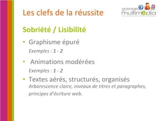 Les clefs de la réussite Sobriété / Lisibilité Graphisme épuré Exemples :  1  -  2 Animations modérées Exemples :  1  -  2 Textes aérés, structurés, organisés Arborescence claire, niveaux de titres et paragraphes, principes d’écriture web.   