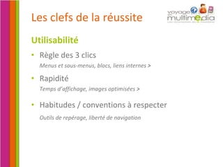 Les clefs de la réussite Utilisabilité Règle des 3 clics Menus et sous-menus, blocs, liens internes  > Rapidité Temps d’affichage, images optimisées  > Habitudes / conventions à respecter  Outils de repérage, liberté de navigation  
