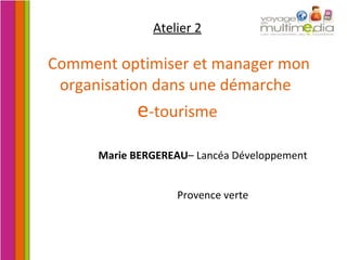Atelier 2   Comment optimiser et manager mon organisation dans une démarche  e -tourisme Marie BERGEREAU – Lancéa Développement Provence verte 