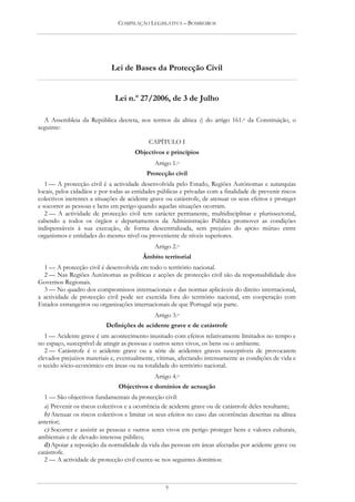 COMPILAÇÃO LEGISLATIVA – BOMBEIROS




                             Lei de Bases da Protecção Civil


                              Lei n.º 27/2006, de 3 de Julho

  A Assembleia da República decreta, nos termos da alínea c) do artigo 161.o da Constituição, o
seguinte:

                                            CAPÍTULO I
                                      Objectivos e princípios
                                              Artigo 1.o
                                           Protecção civil
   1 — A protecção civil é a actividade desenvolvida pelo Estado, Regiões Autónomas e autarquias
locais, pelos cidadãos e por todas as entidades públicas e privadas com a finalidade de prevenir riscos
colectivos inerentes a situações de acidente grave ou catástrofe, de atenuar os seus efeitos e proteger
e socorrer as pessoas e bens em perigo quando aquelas situações ocorram.
   2 — A actividade de protecção civil tem carácter permanente, multidisciplinar e plurissectorial,
cabendo a todos os órgãos e departamentos da Administração Pública promover as condições
indispensáveis à sua execução, de forma descentralizada, sem prejuízo do apoio mútuo entre
organismos e entidades do mesmo nível ou proveniente de níveis superiores.
                                              Artigo 2.o
                                         Âmbito territorial
  1 — A protecção civil é desenvolvida em todo o território nacional.
  2 — Nas Regiões Autónomas as políticas e acções de protecção civil são da responsabilidade dos
Governos Regionais.
  3 — No quadro dos compromissos internacionais e das normas aplicáveis do direito internacional,
a actividade de protecção civil pode ser exercida fora do território nacional, em cooperação com
Estados estrangeiros ou organizações internacionais de que Portugal seja parte.
                                              Artigo 3.o
                           Definições de acidente grave e de catástrofe
   1 — Acidente grave é um acontecimento inusitado com efeitos relativamente limitados no tempo e
no espaço, susceptível de atingir as pessoas e outros seres vivos, os bens ou o ambiente.
   2 — Catástrofe é o acidente grave ou a série de acidentes graves susceptíveis de provocarem
elevados prejuízos materiais e, eventualmente, vítimas, afectando intensamente as condições de vida e
o tecido sócio-económico em áreas ou na totalidade do território nacional.
                                              Artigo 4.o
                                Objectivos e domínios de actuação
  1 — São objectivos fundamentais da protecção civil:
  a) Prevenir os riscos colectivos e a ocorrência de acidente grave ou de catástrofe deles resultante;
  b) Atenuar os riscos colectivos e limitar os seus efeitos no caso das ocorrências descritas na alínea
anterior;
  c) Socorrer e assistir as pessoas e outros seres vivos em perigo proteger bens e valores culturais,
ambientais e de elevado interesse público;
  d) Apoiar a reposição da normalidade da vida das pessoas em áreas afectadas por acidente grave ou
catástrofe.
  2 — A actividade de protecção civil exerce-se nos seguintes domínios:



                                                  9
 