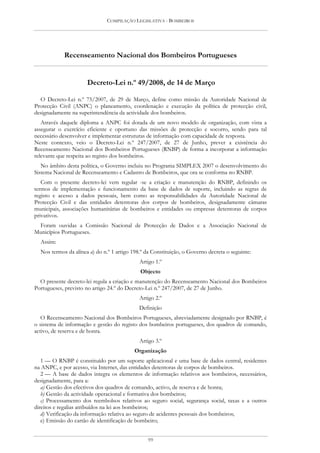 COMPILAÇÃO LEGISLATIVA - BOMBEIROS




            Recenseamento Nacional dos Bombeiros Portugueses


                      Decreto-Lei n.º 49/2008, de 14 de Março

  O Decreto-Lei n.º 75/2007, de 29 de Março, define como missão da Autoridade Nacional de
Protecção Civil (ANPC) o planeamento, coordenação e execução da política de protecção civil,
designadamente na superintendência da actividade dos bombeiros.
   Através daquele diploma a ANPC foi dotada de um novo modelo de organização, com vista a
assegurar o exercício eficiente e oportuno das missões de protecção e socorro, sendo para tal
necessário desenvolver e implementar estruturas de informação com capacidade de resposta.
Neste contexto, veio o Decreto-Lei n.º 247/2007, de 27 de Junho, prever a existência do
Recenseamento Nacional dos Bombeiros Portugueses (RNBP) de forma a incorporar a informação
relevante que respeita ao registo dos bombeiros.
   No âmbito desta política, o Governo incluiu no Programa SIMPLEX 2007 o desenvolvimento do
Sistema Nacional de Recenseamento e Cadastro de Bombeiros, que ora se conforma no RNBP.
   Com o presente decreto-lei vem regular -se a criação e manutenção do RNBP, definindo os
termos de implementação e funcionamento da base de dados de suporte, incluindo as regras de
registo e acesso a dados pessoais, bem como as responsabilidades da Autoridade Nacional de
Protecção Civil e das entidades detentoras dos corpos de bombeiros, designadamente câmaras
municipais, associações humanitárias de bombeiros e entidades ou empresas detentoras de corpos
privativos.
 Foram ouvidas a Comissão Nacional de Protecção de Dados e a Associação Nacional de
Municípios Portugueses.
  Assim:
  Nos termos da alínea a) do n.º 1 artigo 198.º da Constituição, o Governo decreta o seguinte:
                                             Artigo 1.º
                                             Objecto
  O presente decreto-lei regula a criação e manutenção do Recenseamento Nacional dos Bombeiros
Portugueses, previsto no artigo 24.º do Decreto-Lei n.º 247/2007, de 27 de Junho.
                                             Artigo 2.º
                                             Definição
   O Recenseamento Nacional dos Bombeiros Portugueses, abreviadamente designado por RNBP, é
o sistema de informação e gestão do registo dos bombeiros portugueses, dos quadros de comando,
activo, de reserva e de honra.
                                             Artigo 3.º
                                           Organização
   1 — O RNBP é constituído por um suporte aplicacional e uma base de dados central, residentes
na ANPC, e por acesso, via Internet, das entidades detentoras de corpos de bombeiros.
   2 — A base de dados integra os elementos de informação relativos aos bombeiros, necessários,
designadamente, para a:
   a) Gestão dos efectivos dos quadros de comando, activo, de reserva e de honra;
   b) Gestão da actividade operacional e formativa dos bombeiros;
   c) Processamento dos reembolsos relativos ao seguro social, segurança social, taxas e a outros
direitos e regalias atribuídos na lei aos bombeiros;
   d) Verificação da informação relativa ao seguro de acidentes pessoais dos bombeiros;
   e) Emissão do cartão de identificação de bombeiro;


                                                99
 