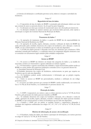 COMPILAÇÃO LEGISLATIVA - BOMBEIROS




  f) Emissão de declarações e certificados previstos na lei, relativos à situação e actividade dos
bombeiros.
                                                      Artigo 4.º
                                        Repositório da base de dados
   1 — O repositório da base de dados do RNBP é constituído pela informação relativa aos itens
que constam do anexo ao presente decreto -lei, do qual faz parte integrante.
   2 — As alterações aos itens que constam do mencionado anexo são efectuadas por decreto-lei.
   3 — As alterações referidas no número anterior, que envolvam dados pessoais, estão sujeitas a
autorização ou registo da Comissão Nacional de Protecção de Dados.
                                                    Artigo 5.º
                                           Tratamento de dados 40
   1 — As operações de tratamento de dados e a gestão do RNBP são da responsabilidade da
Direcção Nacional de Bombeiros da ANPC.
   2 — As operações de recolha, registo, alteração, consulta e utilização de dados do RNBP são
ainda efectuadas pelas entidades detentoras dos corpos de bombeiros, sob a direcção e tutela da
ANPC, no que exclusivamente se refere aos bombeiros que de cada uma dependem.
   3 — A recolha dos dados pessoais é efectuada com base nos elementos que constituem a ficha
individual, assinada pelo bombeiro, e a verificação através da comparação daqueles elementos com
os constantes nos documentos legais emitidos pelas entidades competentes.
                                                    Artigo 6.º
                                               Acesso ao RNBP
  1 — Os acessos ao RNBP são distintos em função das categorias de dados e, na medida do
necessário, restritos aos funcionários e agentes indicados no número seguinte.
  2 — Os funcionários e agentes autorizados das entidades a seguir mencionadas podem aceder ao
RNBP, no estrito âmbito das respectivas atribuições cometidas na lei e no presente decreto-lei:
  a) Autoridade Nacional de Protecção Civil;
  b) Entidades detentoras dos corpos de bombeiros, exclusivamente na parte que respeita aos
bombeiros que de cada uma dependem.
  3 — Os bombeiros podem aceder exclusivamente à informação que ao próprio respeita,
constante do RNBP.
  4 — Todos os acessos ao RNBP são personalizados, mediante a atribuição de um código
pessoal de acesso.
  5 — O acesso aos dados pessoais que constam do RNBP é ainda condicionado, nos termos da
Lei n.º 67/98, de 26 de Outubro, e ao estabelecido no presente decreto -lei.
                                                    Artigo 7.º
                                              Protecção de dados
   1 — A ANPC é responsável, nos termos e para os efeitos previstos na Lei n.º 67/98, de 26 de
Outubro, pela protecção dos dados pessoais inseridos no RNBP.
   2 — As entidades detentoras dos corpos de bombeiros efectuam, sob a direcção e tutela da
ANPC, operações de recolha, registo, alteração, consulta e utilização dos dados pessoais inseridos
no RNBP, no que exclusivamente se refere aos bombeiros que de cada uma dependem.
   3 — Compete à ANPC pôr em prática as medidas técnicas e organizativas adequadas à
satisfação das exigências estabelecidas nos artigos 10.º, 11.º, 14.º e 15.º da Lei n.º 67/98, de 26 de
Outubro.
                                                      Artigo 8.º
                               Direitos de informação, de acesso e de rectificação
  1 — O bombeiro, titular dos dados, tem direito à prestação de informações, nos termos previstos
no artigo 10.º da Lei n.º 67/98, de 26 de Outubro.

40 Despacho do Presidente da Autoridade Nacional de Protecção Civil nº 22549/2008, de 2 de Setembro


                                                          100
 
