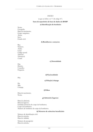 COMPILAÇÃO LEGISLATIVA - BOMBEIROS




                                               ANEXO
                                 (a que se refere o n.º 1 do artigo 4.º)
                      Itens do repositório da base de dados do RNBP
                                   a) Identificação do bombeiro
Nome.
Fotografia.
Data de nascimento.
Grupo sanguíneo.
Altura.
Sexo.
Estado civil.
                                     b) Residência e contactos
Rua.
Número.
Andar.
Local.
Código postal.
Telefone.
Telemóvel.
E-mail.
                                                   c) Naturalidade
País.
Distrito.
Concelho.
Freguesia.

                                            d) Nacionalidade
País.
                                           e) Filiação/cônjuge
Pai.
Mãe.
Cônjuge.
                                         f) Filhos
Data de nascimento.
Nome.
                                       g) Admissão/ingresso
Data de admissão.
Data de ingresso.
Entidade detentora do corpo de bombeiros.
Corpo de bombeiros.
Número de bombeiro do corpo de bombeiros.
                            h) Números de subscritor beneficiário
Número de identificação civil:
Data de emissão;
Data de validade.
Número de passaporte:
Data de emissão;


                                                 102
 