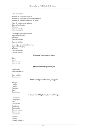 Decreto-Lei nº 49/2008, de 14 de Março



Data de validade.
Número de identificação fiscal.
Número de identificação da segurança social.
Número de utente dos serviços de saúde.
Carta de condução de veículos:
Tipo de habilitação;
Número;
Data de emissão;
Data de validade.
Licença para pilotar aeronaves:
Tipo de habilitação;
Número;
Data de emissão;
Data de validade.
Licença para pilotar embarcações:
Tipo de habilitação;
Número;
Data de emissão;
Data de validade.
                                  i) Seguros/contribuições/taxas
Tipo.
Valor.
Data do início.
Data do fim.
                                  j) Especialidades/qualificações
Designação.
Data qualificação.

Data validade.
Documento.
                           k) Situação/quadro/carreira/categoria
Situação.
Quadro.
Carreira.
Categoria.
Data.
Documento.
                         l) Colocações/diligências/funções/licenças
Colocações:
Designação;
Data;
Documento.
Diligências:
Designação;
Data do início;
Data do fim;
Documento.
Funções:
Função;
Unidade orgânica;

                                               103
 