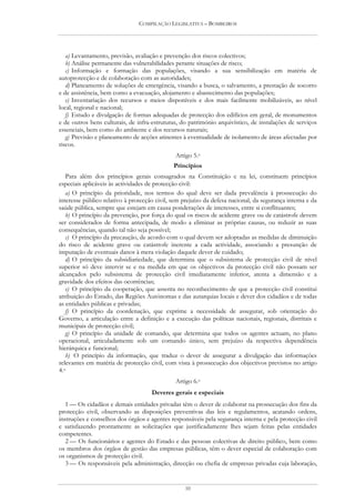 COMPILAÇÃO LEGISLATIVA – BOMBEIROS




   a) Levantamento, previsão, avaliação e prevenção dos riscos colectivos;
   b) Análise permanente das vulnerabilidades perante situações de risco;
   c) Informação e formação das populações, visando a sua sensibilização em matéria de
autoprotecção e de colaboração com as autoridades;
   d) Planeamento de soluções de emergência, visando a busca, o salvamento, a prestação de socorro
e de assistência, bem como a evacuação, alojamento e abastecimento das populações;
   e) Inventariação dos recursos e meios disponíveis e dos mais facilmente mobilizáveis, ao nível
local, regional e nacional;
   f) Estudo e divulgação de formas adequadas de protecção dos edifícios em geral, de monumentos
e de outros bens culturais, de infra-estruturas, do património arquivístico, de instalações de serviços
essenciais, bem como do ambiente e dos recursos naturais;
   g) Previsão e planeamento de acções atinentes à eventualidade de isolamento de áreas afectadas por
riscos.
                                               Artigo 5.o
                                              Princípios
   Para além dos princípios gerais consagrados na Constituição e na lei, constituem princípios
especiais aplicáveis às actividades de protecção civil:
   a) O princípio da prioridade, nos termos do qual deve ser dada prevalência à prossecução do
interesse público relativo à protecção civil, sem prejuízo da defesa nacional, da segurança interna e da
saúde pública, sempre que estejam em causa ponderações de interesses, entre si conflituantes;
   b) O princípio da prevenção, por força do qual os riscos de acidente grave ou de catástrofe devem
ser considerados de forma antecipada, de modo a eliminar as próprias causas, ou reduzir as suas
consequências, quando tal não seja possível;
   c) O princípio da precaução, de acordo com o qual devem ser adoptadas as medidas de diminuição
do risco de acidente grave ou catástrofe inerente a cada actividade, associando a presunção de
imputação de eventuais danos à mera violação daquele dever de cuidado;
   d) O princípio da subsidiariedade, que determina que o subsistema de protecção civil de nível
superior só deve intervir se e na medida em que os objectivos da protecção civil não possam ser
alcançados pelo subsistema de protecção civil imediatamente inferior, atenta a dimensão e a
gravidade dos efeitos das ocorrências;
   e) O princípio da cooperação, que assenta no reconhecimento de que a protecção civil constitui
atribuição do Estado, das Regiões Autónomas e das autarquias locais e dever dos cidadãos e de todas
as entidades públicas e privadas;
   f) O princípio da coordenação, que exprime a necessidade de assegurar, sob orientação do
Governo, a articulação entre a definição e a execução das políticas nacionais, regionais, distritais e
municipais de protecção civil;
   g) O princípio da unidade de comando, que determina que todos os agentes actuam, no plano
operacional, articuladamente sob um comando único, sem prejuízo da respectiva dependência
hierárquica e funcional;
   h) O princípio da informação, que traduz o dever de assegurar a divulgação das informações
relevantes em matéria de protecção civil, com vista à prossecução dos objectivos previstos no artigo
4.o
                                               Artigo 6.o
                                     Deveres gerais e especiais
   1 — Os cidadãos e demais entidades privadas têm o dever de colaborar na prossecução dos fins da
protecção civil, observando as disposições preventivas das leis e regulamentos, acatando ordens,
instruções e conselhos dos órgãos e agentes responsáveis pela segurança interna e pela protecção civil
e satisfazendo prontamente as solicitações que justificadamente lhes sejam feitas pelas entidades
competentes.
   2 — Os funcionários e agentes do Estado e das pessoas colectivas de direito público, bem como
os membros dos órgãos de gestão das empresas públicas, têm o dever especial de colaboração com
os organismos de protecção civil.
   3 — Os responsáveis pela administração, direcção ou chefia de empresas privadas cuja laboração,


                                                  10
 