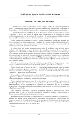 COMPILAÇÃO LEGISLATIVA – BOMBEIROS




                  Certificado de Aptidão Profissional de Bombeiro


                          Portaria n.º 247/2004, de 6 de Março

    O Decreto-Lei n.o 95/92, de 23 de Maio, definiu o regime jurídico da certificação profissional
relativa à formação inserida no mercado de emprego, na sequência dos princípios consagrados no
Decreto-Lei n.o 401/91, de 16 de Outubro, sobre o enquadramento legal da formação profissional.
    O Decreto Regulamentar n.o 68/94, de 26 de Novembro, previsto no artigo 11.o do referido
Decreto-Lei n.o 95/92, veio instituir as normas gerais para a obtenção de certificado de aptidão
profissional aplicáveis às vias da formação, da experiência e da equivalência de certificados ou outros
títulos emitidos em Estados membros da União Europeia ou em países terceiros.
    É neste contexto que o Sistema Nacional de Certificação Profissional (SNCP) tem assumido uma
função orientadora no sentido de promover a qualidade da formação profissional e contribuir para a
criação de instrumentos que permitam comprovar competências adquiridas e outras condições de
exercício para uma dada actividade profissional.
   A existência de um número progressivamente maior de acidentes, cada vez mais graves,
resultantes da organização e desenvolvimento das sociedades modernas levou à criação e
implementação do Sistema Nacional de Protecção e Socorro (SNPS). É no âmbito deste Sistema que
são definidas as normas operacionais que permitem, através da mobilização de todas as estruturas do
sector, a protecção de pessoas, de bens e do ambiente, prevenindo as situações que os ponham em
perigo ou limitando as consequências destas. O SNPS pretende, assim, prevenir e evitar os incidentes
e optimizar a actuação das equipas de bombeiros, com o objectivo de prestar socorro às populações
com a qualidade devida.
   Em todo este quadro emerge a figura do bombeiro, cujo papel relevante obriga a prestar a maior
atenção à sua formação e certificação como forma de garantir a qualidade da sua actuação.
   É neste sentido que, no âmbito do SNCP, a Comissão Técnica Especializada (CTE) da Defesa
considerou pertinente e oportuno avançar para a certificação do bombeiro. Esta certificação assume
nesta área um carácter voluntário, pelo que para o acesso e o exercício da actividade de bombeiro não
é obrigatória a posse de um título profissional.
   Assim sendo, o certificado de aptidão profissional (CAP) apresenta-se como uma garantia de que
o profissional detém as competências necessárias para o exercício da actividade com a qualidade
exigida pela importância que a mesma assume para a sociedade.
    Perante a exigência de uma prestação de serviços de socorro sempre eficaz, a intervenção do
SNCP visa permitir que o bombeiro seja um profissional cada vez mais qualificado, reforçando
permanentemente as suas competências e capacidade de intervenção, no seio de estruturas
modernizadas e organizadas, facilitando o cumprimento dos objectivos do SNPS e contribuindo para
a dignificação da profissão.
    Todo o trabalho conducente à elaboração do presente diploma foi desenvolvido em estreita
articulação entre o SNCP e a Escola Nacional de Bombeiros, entidade a quem compete o
desenvolvimento da formação profissional para este sector.
   A caracterização das actividades, das competências e dos conteúdos de formação do bombeiro e a
definição das normas para a sua certificação individual e das normas para a homologação dos
respectivos cursos de formação profissional foram amplamente debatidas entre a Administração
Pública e os parceiros sociais no âmbito da CTE da Defesa, e mereceram a aprovação da Comissão
Permanente de Certificação em 18 de Abril de 2002.
   Assim:




                                                 109
 