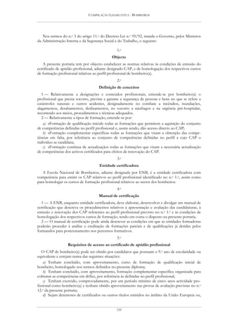 COMPILAÇÃO LEGISLATIVA - BOMBEIROS




   Nos termos do n.o 3 do artigo 11.o do Decreto-Lei n.o 95/92, manda o Governo, pelos Ministros
da Administração Interna e da Segurança Social e do Trabalho, o seguinte:

                                                1.o
                                             Objecto
   A presente portaria tem por objecto estabelecer as normas relativas às condições de emissão do
certificado de aptidão profissional, adiante designado CAP, e de homologação dos respectivos cursos
de formação profissional relativas ao perfil profissional de bombeiro(a).
                                                2.o
                                     Definição de conceitos
   1 — Relativamente a designações e conteúdos profissionais, entende-se por bombeiro(a) o
profissional que presta socorro, previne e garante a segurança de pessoas e bens no que se refere a
catástrofes naturais e outros acidentes, designadamente no combate a incêndios, inundações,
alagamentos, desabamentos, deslizamentos, no socorro a náufragos e na urgência pré-hospitalar,
recorrendo aos meios, procedimentos e técnicas adequados.
   2 — Relativamente a tipos de formação, entende-se por:
    a) «Formação de qualificação inicial» todas as formações que permitem a aquisição do conjunto
de competências definidas no perfil profissional e, assim sendo, dão acesso directo ao CAP;
    b) «Formação complementar específica» todas as formações que visam a obtenção das compe-
tências em falta, por referência ao conjunto de competências definidas no perfil a cujo CAP o
indivíduo se candidata;
    c) «Formação contínua de actualização» todas as formações que visam a necessária actualização
de competências dos activos certificados para efeitos de renovação do CAP.
                                                3.o
                                     Entidade certificadora
   A Escola Nacional de Bombeiros, adiante designada por ENB, é a entidade certificadora com
competência para emitir os CAP relativos ao perfil profissional identificado no n.o 1.o, assim como
para homologar os cursos de formação profissional relativos ao sector dos bombeiros.
                                                4.o
                                     Manual de certificação
  1 — A ENB, enquanto entidade certificadora, deve elaborar, desenvolver e divulgar um manual de
certificação que descreva os procedimentos relativos à apresentação e avaliação das candidaturas, à
emissão e renovação dos CAP referentes ao perfil profissional previsto no n.o 1.o e às condições de
homologação dos respectivos cursos de formação, tendo em conta o disposto na presente portaria.
  2 — O manual de certificação pode ainda descrever as condições em que as entidades formadoras
poderão proceder à análise e creditação de formações parciais e de qualificações já detidas pelos
formandos para posicionamento nos percursos formativos.
                                                5.o
                  Requisitos de acesso ao certificado de aptidão profissional
   O CAP de bombeiro(a) pode ser obtido por candidatos que possuam o 9.o ano de escolaridade ou
equivalente e estejam numa das seguintes situações:
    a) Tenham concluído, com aproveitamento, curso de formação de qualificação inicial de
bombeiro, homologado nos termos definidos no presente diploma;
    b) Tenham concluído, com aproveitamento, formação complementar específica organizada para
colmatar as competências em défice, por referência às definidas no perfil profissional;
    c) Tenham exercido, comprovadamente, por um período mínimo de cinco anos actividade pro-
fissional como bombeiro(a) e tenham obtido aproveitamento nas provas de avaliação previstas no n.o
12.o da presente portaria;
    d) Sejam detentores de certificados ou outros títulos emitidos no âmbito da União Europeia ou,


                                                110
 
