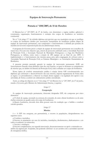 COMPILAÇÃO LEGISLATIVA – BOMBEIROS




                          Equipas de Intervenção Permanente


                       Portaria n.º 1358/2007, de 15 de Outubro

  O Decreto-Lei n.º 247/2007, de 27 de Junho, veio determinar o regime jurídico aplicável à
constituição, organização, funcionamento e extinção dos corpos de bombeiros no território
continental.
  No n.º 5 do artigo 17.º do referido diploma está previsto que nos municípios em que se justifique
os corpos de bombeiros detidos por associações humanitárias de bombeiros podem dispor de
equipas de intervenção permanente, cuja composição e funcionamento é definida por portaria do
membro do Governo responsável pela área da administração interna.
  O programa do Governo prevê a criação de equipas de intervenção permanente nos concelhos de
maior risco. Foi com esse objectivo que, através de protocolo celebrado entre a Autoridade Nacional
de Protecção Civil, a Associação Nacional de Municípios Portugueses e a Liga dos Bombeiros
Portugueses, se definiu, como meta a criação de 200 equipas até ao final do ano 2009. A
implementação e o funcionamento das mesmas passa, pois, pela congregação de esforços entre a
Autoridade Nacional de Protecção Civil, as Câmaras Municipais e as Associações Humanitárias de
Bombeiros.
   A presente portaria pretende garantir às equipas de intervenção permanente (EIP) um
funcionamento baseado numa definição clara das suas funções, as quais se destinam ao cumprimento
de missões que, no âmbito do Sistema de Protecção Civil, estão confiadas aos corpos de bombeiros.
   Numa óptica de conferir sistematização jurídica à criação destas EIP consubstanciadas nos
diplomas que enformam o desenvolvimento das suas missões, importa regulamentar de forma clara
as regras e os procedimentos a observar na criação destas equipas e na regulação dos apoios à sua
actividade, de forma a conferir um ordenamento jurídico metodizado.
  Assim, ao abrigo do disposto no n.º 5 do artigo 17.º do Decreto-Lei n.º 247/2007, de 27 de Junho,
manda o Governo, pelo Ministro da Administração Interna, o seguinte:

                                             Artigo 1.º
                                           Composição
   As equipas de intervenção permanente, doravante designadas EIP, são compostas por cinco
elementos:
   a) O chefe de equipa, recrutado na estrutura de comando, de entre oficiais bombeiros ou de entre
chefias existentes no quadro activo do corpo de bombeiros;
   b) Quatro bombeiros, devendo dois deles possuir carta de condução que o habilite a conduzir
veículos pesados.
                                             Artigo 2.º
                                             Missões
   1 — A EIP visa assegurar, em permanência, o socorro às populações, designadamente nos
seguintes casos:
   a) Combate a incêndios;
   b) Socorro às populações em caso de incêndios, inundações, desabamentos, abalroamentos e em
todos os acidentes ou catástrofes;
   c) Socorro a náufragos;
   d) Socorro complementar, em segunda intervenção, desencarceramento ou apoio a sinistrados no
âmbito da urgência pré -hospitalar, não podendo substituir -se aos acordos com a autoridade nacional
de emergência médica;


                                                115
 