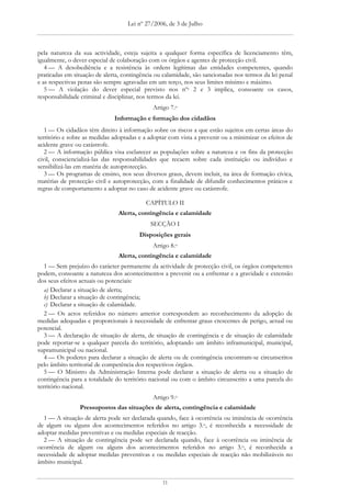 Lei nº 27/2006, de 3 de Julho



pela natureza da sua actividade, esteja sujeita a qualquer forma específica de licenciamento têm,
igualmente, o dever especial de colaboração com os órgãos e agentes de protecção civil.
   4 — A desobediência e a resistência às ordens legítimas das entidades competentes, quando
praticadas em situação de alerta, contingência ou calamidade, são sancionadas nos termos da lei penal
e as respectivas penas são sempre agravadas em um terço, nos seus limites mínimo e máximo.
   5 — A violação do dever especial previsto nos nºs 2 e 3 implica, consoante os casos,
responsabilidade criminal e disciplinar, nos termos da lei.
                                             Artigo 7.o
                              Informação e formação dos cidadãos
   1 — Os cidadãos têm direito à informação sobre os riscos a que estão sujeitos em certas áreas do
território e sobre as medidas adoptadas e a adoptar com vista a prevenir ou a minimizar os efeitos de
acidente grave ou catástrofe.
   2 — A informação pública visa esclarecer as populações sobre a natureza e os fins da protecção
civil, consciencializá-las das responsabilidades que recaem sobre cada instituição ou indivíduo e
sensibilizá-las em matéria de autoprotecção.
   3 — Os programas de ensino, nos seus diversos graus, devem incluir, na área de formação cívica,
matérias de protecção civil e autoprotecção, com a finalidade de difundir conhecimentos práticos e
regras de comportamento a adoptar no caso de acidente grave ou catástrofe.

                                          CAPÍTULO II
                                Alerta, contingência e calamidade
                                            SECÇÃO I
                                        Disposições gerais
                                             Artigo 8.o
                                Alerta, contingência e calamidade
   1 — Sem prejuízo do carácter permanente da actividade de protecção civil, os órgãos competentes
podem, consoante a natureza dos acontecimentos a prevenir ou a enfrentar e a gravidade e extensão
dos seus efeitos actuais ou potenciais:
   a) Declarar a situação de alerta;
   b) Declarar a situação de contingência;
   c) Declarar a situação de calamidade.
   2 — Os actos referidos no número anterior correspondem ao reconhecimento da adopção de
medidas adequadas e proporcionais à necessidade de enfrentar graus crescentes de perigo, actual ou
potencial.
   3 — A declaração de situação de alerta, de situação de contingência e de situação de calamidade
pode reportar-se a qualquer parcela do território, adoptando um âmbito inframunicipal, municipal,
supramunicipal ou nacional.
   4 — Os poderes para declarar a situação de alerta ou de contingência encontram-se circunscritos
pelo âmbito territorial de competência dos respectivos órgãos.
   5 — O Ministro da Administração Interna pode declarar a situação de alerta ou a situação de
contingência para a totalidade do território nacional ou com o âmbito circunscrito a uma parcela do
território nacional.
                                             Artigo 9.o
                Pressupostos das situações de alerta, contingência e calamidade
  1 — A situação de alerta pode ser declarada quando, face à ocorrência ou iminência de ocorrência
de algum ou alguns dos acontecimentos referidos no artigo 3.o, é reconhecida a necessidade de
adoptar medidas preventivas e ou medidas especiais de reacção.
  2 — A situação de contingência pode ser declarada quando, face à ocorrência ou iminência de
ocorrência de algum ou alguns dos acontecimentos referidos no artigo 3.o, é reconhecida a
necessidade de adoptar medidas preventivas e ou medidas especiais de reacção não mobilizáveis no
âmbito municipal.


                                                 11
 