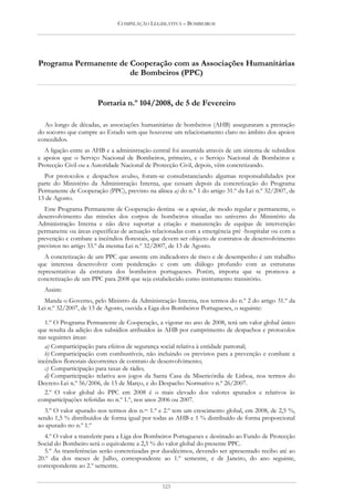COMPILAÇÃO LEGISLATIVA – BOMBEIROS




Programa Permanente de Cooperação com as Associações Humanitárias
                       de Bombeiros (PPC)


                       Portaria n.º 104/2008, de 5 de Fevereiro

  Ao longo de décadas, as associações humanitárias de bombeiros (AHB) asseguraram a prestação
do socorro que cumpre ao Estado sem que houvesse um relacionamento claro no âmbito dos apoios
concedidos.
  A ligação entre as AHB e a administração central foi assumida através de um sistema de subsídios
e apoios que o Serviço Nacional de Bombeiros, primeiro, e o Serviço Nacional de Bombeiros e
Protecção Civil ou a Autoridade Nacional de Protecção Civil, depois, vêm concretizando.
  Por protocolos e despachos avulso, foram-se consubstanciando algumas responsabilidades por
parte do Ministério da Administração Interna, que cessam depois da concretização do Programa
Permanente de Cooperação (PPC), previsto na alínea a) do n.º 1 do artigo 31.º da Lei n.º 32/2007, de
13 de Agosto.
  Este Programa Permanente de Cooperação destina -se a apoiar, de modo regular e permanente, o
desenvolvimento das missões dos corpos de bombeiros situadas no universo do Ministério da
Administração Interna e não deve suportar a criação e manutenção de equipas de intervenção
permanente ou áreas específicas de actuação relacionadas com a emergência pré -hospitalar ou com a
prevenção e combate a incêndios florestais, que devem ser objecto de contratos de desenvolvimento
previstos no artigo 33.º da mesma Lei n.º 32/2007, de 13 de Agosto.
   A concretização de um PPC que assente em indicadores de risco e de desempenho é um trabalho
que interessa desenvolver com ponderação e com um diálogo profundo com as estruturas
representativas da estrutura dos bombeiros portugueses. Porém, importa que se promova a
concretização de um PPC para 2008 que seja estabelecido como instrumento transitório.
  Assim:
  Manda o Governo, pelo Ministro da Administração Interna, nos termos do n.º 2 do artigo 31.º da
Lei n.º 32/2007, de 13 de Agosto, ouvida a Liga dos Bombeiros Portugueses, o seguinte:

   1.º O Programa Permanente de Cooperação, a vigorar no ano de 2008, terá um valor global único
que resulta da adição dos subsídios atribuídos às AHB por cumprimento de despachos e protocolos
nas seguintes áreas:
   a) Comparticipação para efeitos de segurança social relativa à entidade patronal;
   b) Comparticipação com combustíveis, não incluindo os previstos para a prevenção e combate a
incêndios florestais decorrentes de contrato de desenvolvimento;
   c) Comparticipação para taxas de rádio;
   d) Comparticipação relativa aos jogos da Santa Casa da Misericórdia de Lisboa, nos termos do
Decreto-Lei n.º 56/2006, de 15 de Março, e do Despacho Normativo n.º 26/2007.
   2.º O valor global do PPC em 2008 é o mais elevado dos valores apurados e relativos às
comparticipações referidas no n.º 1.º, nos anos 2006 ou 2007.
  3.º O valor apurado nos termos dos n.os 1.º e 2.º tem um crescimento global, em 2008, de 2,5 %,
sendo 1,5 % distribuídos de forma igual por todas as AHB e 1 % distribuído de forma proporcional
ao apurado no n.º 1.º
  4.º O valor a transferir para a Liga dos Bombeiros Portugueses e destinado ao Fundo de Protecção
Social do Bombeiro será o equivalente a 2,5 % do valor global do presente PPC.
  5.º As transferências serão concretizadas por duodécimos, devendo ser apresentado recibo até ao
20.º dia dos meses de Julho, correspondente ao 1.º semestre, e de Janeiro, do ano seguinte,
correspondente ao 2.º semestre.


                                                123
 