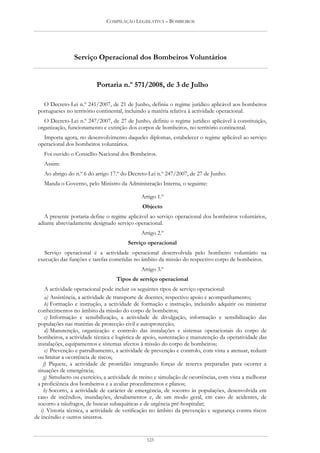 COMPILAÇÃO LEGISLATIVA – BOMBEIROS




                 Serviço Operacional dos Bombeiros Voluntários


                           Portaria n.º 571/2008, de 3 de Julho

   O Decreto-Lei n.º 241/2007, de 21 de Junho, definiu o regime jurídico aplicável aos bombeiros
 portugueses no território continental, incluindo a matéria relativa à actividade operacional.
   O Decreto-Lei n.º 247/2007, de 27 de Junho, definiu o regime jurídico aplicável à constituição,
 organização, funcionamento e extinção dos corpos de bombeiros, no território continental.
   Importa agora, no desenvolvimento daqueles diplomas, estabelecer o regime aplicável ao serviço
 operacional dos bombeiros voluntários.
    Foi ouvido o Conselho Nacional dos Bombeiros.
    Assim:
    Ao abrigo do n.º 6 do artigo 17.º do Decreto-Lei n.º 247/2007, de 27 de Junho:
    Manda o Governo, pelo Ministro da Administração Interna, o seguinte:

                                               Artigo 1.º
                                               Objecto
    A presente portaria define o regime aplicável ao serviço operacional dos bombeiros voluntários,
 adiante abreviadamente designado serviço operacional.
                                               Artigo 2.º
                                         Serviço operacional
    Serviço operacional é a actividade operacional desenvolvida pelo bombeiro voluntário na
 execução das funções e tarefas cometidas no âmbito da missão do respectivo corpo de bombeiros.
                                               Artigo 3.º
                                    Tipos de serviço operacional
      A actividade operacional pode incluir os seguintes tipos de serviço operacional:
      a) Assistência, a actividade de transporte de doentes, respectivo apoio e acompanhamento;
      b) Formação e instrução, a actividade de formação e instrução, incluindo adquirir ou ministrar
 conhecimentos no âmbito da missão do corpo de bombeiros;
      c) Informação e sensibilização, a actividade de divulgação, informação e sensibilização das
 populações nas matérias de protecção civil e autoprotecção;
      d) Manutenção, organização e controlo das instalações e sistemas operacionais do corpo de
 bombeiros, a actividade técnica e logística de apoio, sustentação e manutenção da operatividade das
 instalações, equipamentos e sistemas afectos à missão do corpo de bombeiros;
      e) Prevenção e patrulhamento, a actividade de prevenção e controlo, com vista a atenuar, reduzir
 ou limitar a ocorrência de riscos;
     f) Piquete, a actividade de prontidão integrando forças de reserva preparadas para ocorrer a
 situações de emergência;
     g) Simulacro ou exercício, a actividade de treino e simulação de ocorrências, com vista a melhorar
 a proficiência dos bombeiros e a avaliar procedimentos e planos;
     h) Socorro, a actividade de carácter de emergência, de socorro às populações, desenvolvida em
 caso de incêndios, inundações, desabamentos e, de um modo geral, em caso de acidentes, de
 socorro a náufragos, de buscas subaquáticas e de urgência pré-hospitalar;
   i) Vistoria técnica, a actividade de verificação no âmbito da prevenção e segurança contra riscos
de incêndio e outros sinistros.


                                                 125
 