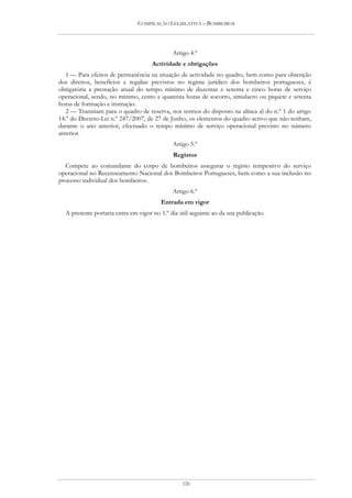 COMPILAÇÃO LEGISLATIVA – BOMBEIROS




                                             Artigo 4.º
                                     Actividade e obrigações
   1 — Para efeitos de permanência na situação de actividade no quadro, bem como para obtenção
dos direitos, benefícios e regalias previstos no regime jurídico dos bombeiros portugueses, é
obrigatória a prestação anual do tempo mínimo de duzentas e setenta e cinco horas de serviço
operacional, sendo, no mínimo, cento e quarenta horas de socorro, simulacro ou piquete e setenta
horas de formação e instrução.
   2 — Transitam para o quadro de reserva, nos termos do disposto na alínea d) do n.º 1 do artigo
14.º do Decreto-Lei n.º 247/2007, de 27 de Junho, os elementos do quadro activo que não tenham,
durante o ano anterior, efectuado o tempo mínimo de serviço operacional previsto no número
anterior.
                                             Artigo 5.º
                                             Registos
  Compete ao comandante do corpo de bombeiros assegurar o registo tempestivo do serviço
operacional no Recenseamento Nacional dos Bombeiros Portugueses, bem como a sua inclusão no
processo individual dos bombeiros.
                                             Artigo 6.º
                                        Entrada em vigor
  A presente portaria entra em vigor no 1.º dia útil seguinte ao da sua publicação.




                                                 126
 
