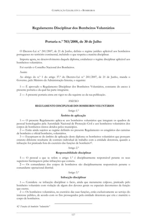 COMPILAÇÃO LEGISLATIVA – BOMBEIROS




                Regulamento Disciplinar dos Bombeiros Voluntários


                              Portaria n.º 703/2008, de 30 de Julho

  O Decreto-Lei n.º 241/2007, de 21 de Junho, definiu o regime jurídico aplicável aos bombeiros
portugueses no território continental, incluindo o que respeita a matéria disciplinar.
  Importa agora, no desenvolvimento daquele diploma, estabelecer o regime disciplinar aplicável aos
bombeiros voluntários.
   Foi ouvido o Conselho Nacional dos Bombeiros.
   Assim:
  Ao abrigo do n.º 1 do artigo 37.º do Decreto-Lei n.º 241/2007, de 21 de Junho, manda o
Governo, pelo Ministro da Administração Interna, o seguinte:

   1 — É aprovado o Regulamento Disciplinar dos Bombeiros Voluntários, constante do anexo à
presente portaria e da qual faz parte integrante.
   2 — A presente portaria entra em vigor no dia seguinte ao da sua publicação.

                                                   ANEXO
                   REGULAMENTO DISCIPLINAR DOS BOMBEIROS VOLUNTÁRIOS
                                                  Artigo 1.º
                                             Âmbito de aplicação
   1 — O presente Regulamento aplica-se aos bombeiros voluntários que integram os quadros de
pessoal homologados pela Autoridade Nacional de Protecção Civil e aos bombeiros voluntários dos
corpos de bombeiros mistos detidos pelos municípios.
   2 — Estão ainda sujeitos ao regime definido no presente Regulamento os estagiários das carreiras
de bombeiro e oficial bombeiro, voluntários.
   3 — Exceptuam-se do âmbito de aplicação deste diploma os bombeiros voluntários que possuam
estatuto diferente resultante de contrato individual de trabalho com a entidade detentora, quando a
infracção for praticada fora do exercício das funções de bombeiro42.
                                                  Artigo 2.º
                                         Responsabilidade disciplinar
  1 — O pessoal a que se refere o artigo 1.º é disciplinarmente responsável perante os seus
superiores hierárquicos pelas infracções que cometa.
  2 — Os comandantes dos corpos de bombeiros são disciplinarmente responsáveis perante o
comandante operacional distrital.
                                                  Artigo 3.º
                                             Infracção disciplinar
   1 — Considera -se infracção disciplinar o facto, ainda que meramente culposo, praticado pelo
bombeiro voluntário com violação de algum dos deveres gerais ou especiais decorrentes da função
que exerce.
   2 — Os bombeiros voluntários, no exercício das suas funções, estão exclusivamente ao serviço do
interesse público, de acordo com os fins prosseguidos pela entidade detentora que cria e mantém o
corpo de bombeiros.

42 Funções de bombeiro “voluntário”


                                                      127
 