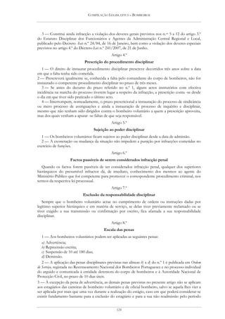 COMPILAÇÃO LEGISLATIVA – BOMBEIROS




  3 — Constitui ainda infracção a violação dos deveres gerais previstos nos n.os 5 a 12 do artigo 3.º
do Estatuto Disciplinar dos Funcionários e Agentes da Administração Central Regional e Local,
publicado pelo Decreto -Lei n.º 24/84, de 16 de Janeiro, bem como a violação dos deveres especiais
previstos no artigo 4.º do Decreto-Lei n.º 241/2007, de 21 de Junho.
                                              Artigo 4.º
                             Prescrição do procedimento disciplinar
   1 — O direito de instaurar procedimento disciplinar prescreve decorridos três anos sobre a data
em que a falta tenha sido cometida.
2 — Prescreverá igualmente se, conhecida a falta pelo comandante do corpo de bombeiros, não for
instaurado o competente procedimento disciplinar no prazo de três meses.
   3 — Se antes do decurso do prazo referido no n.º 1, alguns actos instrutórios com efectiva
incidência na marcha do processo tiverem lugar a respeito da infracção, a prescrição conta -se desde
o dia em que tiver sido praticado o último acto.
   4 — Interrompem, nomeadamente, o prazo prescricional a instauração do processo de sindicância
ou mero processo de averiguações e ainda a instauração de processo de inquérito e disciplinar,
mesmo que não tenham sido dirigidos contra o bombeiro voluntário a quem a prescrição aproveita,
mas dos quais venham a apurar -se faltas de que seja responsável.
                                              Artigo 5.º
                                   Sujeição ao poder disciplinar
  1 — Os bombeiros voluntários ficam sujeitos ao poder disciplinar desde a data de admissão.
  2 — A exoneração ou mudança da situação não impedem a punição por infracções cometidas no
exercício de funções.
                                              Artigo 6.º
                    Factos passíveis de serem considerados infracção penal
   Quando os factos forem passíveis de ser considerados infracção penal, qualquer dos superiores
hierárquicos do presumível infractor dá, de imediato, conhecimento dos mesmos ao agente do
Ministério Público que for competente para promover o correspondente procedimento criminal, nos
termos da respectiva lei processual.
                                              Artigo 7.º
                            Exclusão da responsabilidade disciplinar
   Sempre que o bombeiro voluntário actue no cumprimento de ordens ou instruções dadas por
legítimo superior hierárquico e em matéria de serviço, se delas tiver previamente reclamado ou se
tiver exigido a sua transmissão ou confirmação por escrito, fica afastada a sua responsabilidade
disciplinar.
                                              Artigo 8.º
                                         Escala das penas
   1 — Aos bombeiros voluntários podem ser aplicadas as seguintes penas:
   a) Advertência;
   b) Repreensão escrita;
   c) Suspensão de 10 até 180 dias;
   d) Demissão.
   2 — A aplicação das penas disciplinares previstas nas alíneas b) a d) do n.º 1 é publicada em Ordem
de Serviço, registada no Recenseamento Nacional dos Bombeiros Portugueses e no processo individual
do arguido e comunicada à entidade detentora do corpo de bombeiros e à Autoridade Nacional de
Protecção Civil, no prazo de 10 dias úteis.
3 — À excepção da pena de advertência, as demais penas previstas no presente artigo não se aplicam
aos estagiários das carreiras de bombeiro voluntário e de oficial bombeiro, salvo se aquela lhes vier a
ser aplicada por mais que uma vez durante a realização do estágio, caso em que poderá considerar-se
existir fundamento bastante para a exclusão do estagiário e para a sua não readmissão pelo período


                                                 128
 