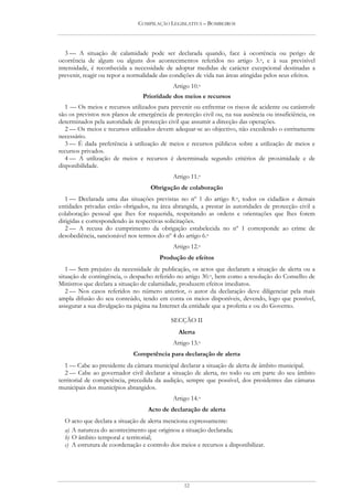 COMPILAÇÃO LEGISLATIVA – BOMBEIROS




   3 — A situação de calamidade pode ser declarada quando, face à ocorrência ou perigo de
ocorrência de algum ou alguns dos acontecimentos referidos no artigo 3.o, e à sua previsível
intensidade, é reconhecida a necessidade de adoptar medidas de carácter excepcional destinadas a
prevenir, reagir ou repor a normalidade das condições de vida nas áreas atingidas pelos seus efeitos.
                                             Artigo 10.o
                                 Prioridade dos meios e recursos
   1 — Os meios e recursos utilizados para prevenir ou enfrentar os riscos de acidente ou catástrofe
são os previstos nos planos de emergência de protecção civil ou, na sua ausência ou insuficiência, os
determinados pela autoridade de protecção civil que assumir a direcção das operações.
   2 — Os meios e recursos utilizados devem adequar-se ao objectivo, não excedendo o estritamente
necessário.
   3 — É dada preferência à utilização de meios e recursos públicos sobre a utilização de meios e
recursos privados.
   4 — A utilização de meios e recursos é determinada segundo critérios de proximidade e de
disponibilidade.
                                             Artigo 11.o
                                    Obrigação de colaboração
   1 — Declarada uma das situações previstas no nº 1 do artigo 8.o, todos os cidadãos e demais
entidades privadas estão obrigados, na área abrangida, a prestar às autoridades de protecção civil a
colaboração pessoal que lhes for requerida, respeitando as ordens e orientações que lhes forem
dirigidas e correspondendo às respectivas solicitações.
   2 — A recusa do cumprimento da obrigação estabelecida no nº 1 corresponde ao crime de
desobediência, sancionável nos termos do nº 4 do artigo 6.o
                                             Artigo 12.o
                                       Produção de efeitos
   1 — Sem prejuízo da necessidade de publicação, os actos que declaram a situação de alerta ou a
situação de contingência, o despacho referido no artigo 30.o, bem como a resolução do Conselho de
Ministros que declara a situação de calamidade, produzem efeitos imediatos.
   2 — Nos casos referidos no número anterior, o autor da declaração deve diligenciar pela mais
ampla difusão do seu conteúdo, tendo em conta os meios disponíveis, devendo, logo que possível,
assegurar a sua divulgação na página na Internet da entidade que a proferiu e ou do Governo.

                                            SECÇÃO II
                                               Alerta
                                             Artigo 13.o
                             Competência para declaração de alerta
   1 — Cabe ao presidente da câmara municipal declarar a situação de alerta de âmbito municipal.
   2 — Cabe ao governador civil declarar a situação de alerta, no todo ou em parte do seu âmbito
territorial de competência, precedida da audição, sempre que possível, dos presidentes das câmaras
municipais dos municípios abrangidos.
                                             Artigo 14.o
                                   Acto de declaração de alerta
  O acto que declara a situação de alerta menciona expressamente:
  a) A natureza do acontecimento que originou a situação declarada;
  b) O âmbito temporal e territorial;
  c) A estrutura de coordenação e controlo dos meios e recursos a disponibilizar.




                                                 12
 
