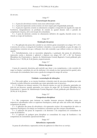 Portaria nº 703/2008, de 30 de Julho



de um ano.
                                              Artigo 9.º
                                     Caracterização das penas
   1 — A pena de advertência consiste numa mera admoestação verbal.
   2 — A pena de repreensão escrita consiste em mero reparo pela irregularidade praticada.
   3 — A pena de suspensão consiste no afastamento completo e temporário do arguido do corpo de
bombeiros, designadamente na proibição de entrada no quartel durante todo o período do
cumprimento da pena, salvo convocação do comandante.
   4 — A pena de demissão consiste no afastamento definitivo do arguido, fazendo cessar o seu
vínculo ao corpo de bombeiros.
                                              Artigo 10.º
                                       Graduação das penas
   1 — Na aplicação das penas deve atender-se aos critérios gerais enunciados nos artigos 14.º a 16.º,
à natureza do serviço, à categoria do bombeiro voluntário, à sua personalidade, ao grau de culpa e às
circunstâncias concretas em que a infracção tiver sido cometida e que militem contra ou a favor do
arguido.
   2 — Subsidiariamente, com as necessárias adaptações, à graduação das penas de advertência,
repreensão escrita e demissão é aplicável o disposto nos artigos 22.º, 24.º e 26.º do Estatuto
Disciplinar dos Funcionários e Agentes da Administração Central, Regional e Local, publicado pelo
Decreto-Lei n.º 24/84, de 16 de Janeiro, respectivamente.
                                              Artigo 11.º
                                          Efeitos das penas
   A pena de suspensão determina, pelo período que durar o seu cumprimento, o não exercício do
cargo ou função, a proibição do uso do uniforme e de entrada na área operacional do quartel, salvo
convocação do comandante, bem como a perda da contagem do tempo de serviço.
                                              Artigo 12.º
                               Unidade e acumulação de infracções
   1 — Não pode aplicar -se ao mesmo bombeiro voluntário mais de uma pena disciplinar por cada
infracção ou pelas infracções acumuladas que sejam apreciadas num só processo.
   2 — O disposto no número anterior é de observar mesmo no caso de infracções apreciadas em
mais de um processo, quando apensados, nos termos do artigo 48.º do Estatuto Disciplinar dos
Funcionários e Agentes da Administração Central, Regional e Local, publicado pelo Decreto-Lei n.º
24/84, de 16 de Janeiro.
                                              Artigo 13.º
                                      Competência disciplinar
   1 — São competentes para instaurar ou mandar instaurar processo disciplinar contra os
respectivos subordinados todos os superiores hierárquicos, ainda que neles não tenha sido delegada
competência de punir.
   2 — A aplicação das penas de advertência e de repreensão escrita é da competência de todos os
superiores hierárquicos em relação aos bombeiros voluntários que lhes estejam subordinados.
   3 — A aplicação das penas de suspensão e de demissão é da competência do comandante do
corpo de bombeiros.
   4 — A aplicação de qualquer pena disciplinar ao comandante do corpo de bombeiros é da
competência do comandante operacional distrital.
                                              Artigo 14.º
                                     Advertência e repreensão
  As penas de advertência e repreensão escrita são aplicáveis às faltas leves ao serviço.



                                                  129
 