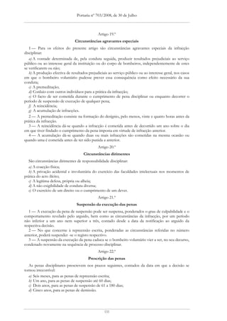 Portaria nº 703/2008, de 30 de Julho



                                              Artigo 19.º
                               Circunstâncias agravantes especiais
   1 — Para os efeitos do presente artigo são circunstâncias agravantes especiais da infracção
disciplinar:
   a) A vontade determinada de, pela conduta seguida, produzir resultados prejudiciais ao serviço
público ou ao interesse geral da instituição ou do corpo de bombeiros, independentemente de estes
se verificarem ou não;
   b) A produção efectiva de resultados prejudiciais ao serviço público ou ao interesse geral, nos casos
em que o bombeiro voluntário pudesse prever essa consequência como efeito necessário da sua
conduta;
   c) A premeditação;
   d) Conluio com outros indivíduos para a prática da infracção;
   e) O facto de ser cometida durante o cumprimento de pena disciplinar ou enquanto decorrer o
período de suspensão de execução de qualquer pena;
   f) A reincidência;
   g) A acumulação de infracções.
   2 — A premeditação consiste na formação do desígnio, pelo menos, vinte e quatro horas antes da
prática da infracção.
   3 — A reincidência dá-se quando a infracção é cometida antes de decorrido um ano sobre o dia
em que tiver findado o cumprimento da pena imposta em virtude de infracção anterior.
   4 — A acumulação dá-se quando duas ou mais infracções são cometidas na mesma ocasião ou
quando uma é cometida antes de ter sido punida a anterior.
                                              Artigo 20.º
                                     Circunstâncias dirimentes
  São circunstâncias dirimentes de responsabilidade disciplinar:
  a) A coacção física;
  b) A privação acidental e involuntária do exercício das faculdades intelectuais nos momentos de
prática do acto ilícito;
  c) A legítima defesa, própria ou alheia;
  d) A não exigibilidade de conduta diversa;
  e) O exercício de um direito ou o cumprimento de um dever.
                                              Artigo 21.º
                                 Suspensão da execução das penas
   1 — A execução da pena de suspensão pode ser suspensa, ponderados o grau de culpabilidade e o
comportamento revelado pelo arguido, bem como as circunstâncias da infracção, por um período
não inferior a um ano nem superior a três, contado desde a data da notificação ao arguido da
respectiva decisão.
   2 — No que concerne à repreensão escrita, ponderadas as circunstâncias referidas no número
anterior, poderá suspender -se o registo respectivo.
   3 — A suspensão da execução da pena caduca se o bombeiro voluntário vier a ser, no seu decurso,
condenado novamente na sequência de processo disciplinar.
                                              Artigo 22.º
                                        Prescrição das penas
   As penas disciplinares prescrevem nos prazos seguintes, contados da data em que a decisão se
tornou irrecorrível:
   a) Seis meses, para as penas de repreensão escrita;
   b) Um ano, para as penas de suspensão até 60 dias;
   c) Dois anos, para as penas de suspensão de 61 a 180 dias;
   d) Cinco anos, para as penas de demissão.




                                                  131
 