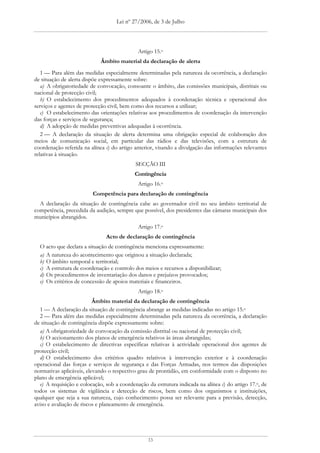 Lei nº 27/2006, de 3 de Julho




                                             Artigo 15.o
                             Âmbito material da declaração de alerta
   1 — Para além das medidas especialmente determinadas pela natureza da ocorrência, a declaração
de situação de alerta dispõe expressamente sobre:
   a) A obrigatoriedade de convocação, consoante o âmbito, das comissões municipais, distritais ou
nacional de protecção civil;
   b) O estabelecimento dos procedimentos adequados à coordenação técnica e operacional dos
serviços e agentes de protecção civil, bem como dos recursos a utilizar;
   c) O estabelecimento das orientações relativas aos procedimentos de coordenação da intervenção
das forças e serviços de segurança;
   d) A adopção de medidas preventivas adequadas à ocorrência.
   2 — A declaração da situação de alerta determina uma obrigação especial de colaboração dos
meios de comunicação social, em particular das rádios e das televisões, com a estrutura de
coordenação referida na alínea c) do artigo anterior, visando a divulgação das informações relevantes
relativas à situação.
                                            SECÇÃO III
                                            Contingência
                                             Artigo 16.o
                         Competência para declaração de contingência
  A declaração da situação de contingência cabe ao governador civil no seu âmbito territorial de
competência, precedida da audição, sempre que possível, dos presidentes das câmaras municipais dos
municípios abrangidos.
                                             Artigo 17.o
                               Acto de declaração de contingência
  O acto que declara a situação de contingência menciona expressamente:
  a) A natureza do acontecimento que originou a situação declarada;
  b) O âmbito temporal e territorial;
  c) A estrutura de coordenação e controlo dos meios e recursos a disponibilizar;
  d) Os procedimentos de inventariação dos danos e prejuízos provocados;
  e) Os critérios de concessão de apoios materiais e financeiros.
                                             Artigo 18.o
                          Âmbito material da declaração de contingência
   1 — A declaração da situação de contingência abrange as medidas indicadas no artigo 15.o
   2 — Para além das medidas especialmente determinadas pela natureza da ocorrência, a declaração
de situação de contingência dispõe expressamente sobre:
   a) A obrigatoriedade de convocação da comissão distrital ou nacional de protecção civil;
   b) O accionamento dos planos de emergência relativos às áreas abrangidas;
   c) O estabelecimento de directivas específicas relativas à actividade operacional dos agentes de
protecção civil;
   d) O estabelecimento dos critérios quadro relativos à intervenção exterior e à coordenação
operacional das forças e serviços de segurança e das Forças Armadas, nos termos das disposições
normativas aplicáveis, elevando o respectivo grau de prontidão, em conformidade com o disposto no
plano de emergência aplicável;
   e) A requisição e colocação, sob a coordenação da estrutura indicada na alínea c) do artigo 17.o, de
todos os sistemas de vigilância e detecção de riscos, bem como dos organismos e instituições,
qualquer que seja a sua natureza, cujo conhecimento possa ser relevante para a previsão, detecção,
aviso e avaliação de riscos e planeamento de emergência.




                                                  13
 