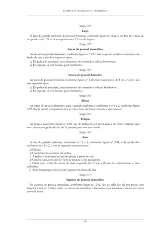 COMPILAÇÃO LEGISLATIVA – BOMBEIROS




                                             Artigo 31.º
                                                Laço
  O laço do grande uniforme do pessoal feminino, conforme figura n.º 2.26, é em fita de veludo de
cor preta, com 1,25 m de comprimento e 1,5 cm de largura.
                                             Artigo 32.º
                                   Luvas do pessoal masculino
  As luvas do pessoal masculino, conforme figura n.º 2.27, têm rasgo no centro e abotoam com
botão de luva e são dos seguintes tipos:
  a) De pelica de cor preta, para elementos do comando e oficias bombeiros;
  b) De algodão de cor branca, para bombeiros.
                                             Artigo 33.º
                                    Luvas do pessoal feminino
  As luvas do pessoal feminino, conforme figura n.º 2.28, têm rasgo lateral de 4 cm a 5 cm e são
dos seguintes tipos:
  a) De pelica de cor preta, para elementos do comando e oficiais bombeiros;
  b) De algodão de cor branca, para bombeiros.
                                             Artigo 34.º
                                               Meias
   As meias do pessoal feminino, para o grande uniforme e uniformes n.os 1 e 2, conforme figura
2.29, são de tecido transparente de cor cinza, lisas, de feitio corrente e sem costura.
                                             Artigo 35.º
                                              Peúgas
  As peúgas, conforme figura n.º 2.30, são de malha de cor preta, lisas e de feitio corrente, para
uso com sapato, podendo ser de lã, quando para uso com botas.
                                             Artigo 36.º
                                                Saia
   A saia do grande uniforme, uniformes n.os 1 e 2, conforme figura n.º 2.31, é de tecido dos
uniformes n.os 1 e 2, e tem as seguintes características:
  a) Direita;
  b) Comprimento até meio do joelho;
  c) À frente e atrás, tem um par de pinças a partir do cós;
  d) Cintura justa, com cós de 4 cm de largura e sete passadores;
  e) Fecha com fecho de correr do lado esquerdo de 15 cm a 20 cm de comprimento e dois
colchetes;
  f) Atrás tem prega cosida até três quartos da altura da saia.
                                             Artigo 37.º
                                  Sapatos do pessoal masculino
   Os sapatos do pessoal masculino, conforme figura n.º 2.32, são de calfe liso de cor preta, com
biqueira e tira de reforço sobre a costura do calcanhar e fechando com atacadores pretos em cinco
pares de furos.




                                                 142
 