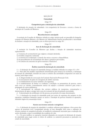 COMPILAÇÃO LEGISLATIVA – BOMBEIROS




                                           SECÇÃO IV
                                           Calamidade
                                             Artigo 19.o
                         Competência para a declaração de calamidade
   A declaração da situação de calamidade é da competência do Governo e reveste a forma de
resolução do Conselho de Ministros.
                                             Artigo 20.o
                                  Reconhecimento antecipado
  A resolução do Conselho de Ministros referida no artigo anterior pode ser precedida de despacho
conjunto do Primeiro-Ministro e do Ministro da Administração Interna reconhecendo a necessidade
de declarar a situação de calamidade, com os efeitos previstos no artigo 30.o
                                             Artigo 21.o
                                Acto de declaração de calamidade
  A resolução do Conselho de Ministros que declara a situação de calamidade menciona
expressamente:
  a) A natureza do acontecimento que originou a situação declarada;
  b) O âmbito temporal e territorial;
  c) A estrutura de coordenação e controlo dos meios e recursos a disponibilizar;
  d) Os procedimentos de inventariação dos danos e prejuízos provocados;
  e) Os critérios de concessão de apoios materiais e financeiros.
                                             Artigo 22.o
                         Âmbito material da declaração de calamidade
   1 — A declaração da situação de calamidade abrange as medidas indicadas nos artigos 15.o e 18.o
   2 — Para além das medidas especialmente determinadas pela natureza da ocorrência, a declaração
de situação de calamidade, tomando em conta os critérios das autoridades competentes em razão da
matéria, pode dispor sobre:
   a) A obrigatoriedade de convocação da Comissão Nacional de Protecção Civil;
   b) O accionamento do plano de emergência de âmbito nacional;
   c) O estabelecimento de cercas sanitárias e de segurança;
   d) O estabelecimento de limites ou condições à circulação ou permanência de pessoas, outros
seres vivos ou veículos, nomeadamente através da sujeição a controlos colectivos para evitar a
propagação de surtos epidémicos;
   e) A racionalização da utilização dos serviços públicos de transportes, comunicações e
abastecimento de água e energia, bem como do consumo de bens de primeira necessidade;
   f) A determinação da mobilização civil de pessoas, por períodos de tempo determinados.
   3 — A declaração da situação de calamidade pode, por razões de segurança dos próprios ou das
operações, estabelecer limitações quanto ao acesso e circulação de pessoas estranhas às operações,
incluindo órgãos de comunicação social.
                                             Artigo 23.o
                           Acesso aos recursos naturais e energéticos
   1 — A declaração da situação de calamidade é condição suficiente para legitimar o livre acesso dos
agentes de protecção civil à propriedade privada, na área abrangida, bem como a utilização de
recursos naturais ou energéticos privados, na medida do estritamente necessário para a realização das
acções destinadas a repor a normalidade das condições de vida.
   2 — Os actos jurídicos ou operações materiais adoptadas em execução da declaração de situação
de calamidade para reagir contra os efeitos de acidente ou catástrofe presumem-se praticados em
estado de necessidade.



                                                 14
 
