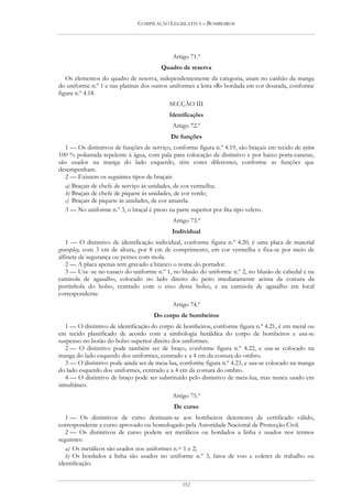 COMPILAÇÃO LEGISLATIVA – BOMBEIROS




                                             Artigo 71.º
                                        Quadro de reserva
   Os elementos do quadro de reserva, independentemente da categoria, usam no canhão da manga
do uniforme n.º 1 e nas platinas dos outros uniformes a letra «R» bordada em cor dourada, conforme
figura n.º 4.18.
                                           SECÇÃO III
                                           Identificações
                                             Artigo 72.º
                                            De funções
   1 — Os distintivos de funções de serviço, conforme figura n.º 4.19, são braçais em tecido de nylon
100 % poliamida repelente à água, com pala para colocação de distintivo e por baixo porta-canetas,
são usados na manga do lado esquerdo, têm cores diferentes, conforme as funções que
desempenham.
   2 — Existem os seguintes tipos de braçais:
   a) Braçais de chefe de serviço às unidades, de cor vermelha;
   b) Braçais de chefe de piquete às unidades, de cor verde;
   c) Braçais de piquete às unidades, de cor amarela.
   3 — No uniforme n.º 3, o braçal é preso na parte superior por fita tipo velcro.
                                             Artigo 73.º
                                            Individual
   1 — O distintivo de identificação individual, conforme figura n.º 4.20, é uma placa de material
gravoplay, com 3 cm de altura, por 8 cm de comprimento, em cor vermelha e fixa-se por meio de
alfinete de segurança ou pernes com mola.
   2 — A placa apenas tem gravado a branco o nome do portador.
   3 — Usa -se no casaco do uniforme n.º 1, no blusão do uniforme n.º 2, no blusão de cabedal e na
camisola de agasalho, colocado no lado direito do peito imediatamente acima da costura da
portinhola do bolso, centrado com o eixo desse bolso, e na camisola de agasalho em local
correspondente.
                                             Artigo 74.º
                                     Do corpo de bombeiros
   1 — O distintivo de identificação do corpo de bombeiros, conforme figura n.º 4.21, é em metal ou
em tecido plastificado de acordo com a simbologia heráldica do corpo de bombeiros e usa-se
suspenso no botão do bolso superior direito dos uniformes.
   2 — O distintivo pode também ser de braço, conforme figura n.º 4.22, e usa-se colocado na
manga do lado esquerdo dos uniformes, centrado e a 4 cm da costura do ombro.
   3 — O distintivo pode ainda ser de meia-lua, conforme figura n.º 4.23, e usa-se colocado na manga
do lado esquerdo dos uniformes, centrado e a 4 cm da costura do ombro.
   4 — O distintivo de braço pode ser substituído pelo distintivo de meia-lua, mas nunca usado em
simultâneo.
                                             Artigo 75.º
                                             De curso
   1 — Os distintivos de curso destinam-se aos bombeiros detentores de certificado válido,
correspondente a curso aprovado ou homologado pela Autoridade Nacional de Protecção Civil.
   2 — Os distintivos de curso podem ser metálicos ou bordados a linha e usados nos termos
seguintes:
   a) Os metálicos são usados nos uniformes n.os 1 e 2;
   b) Os bordados a linha são usados no uniforme n.º 3, fatos de voo e coletes de trabalho ou
identificação.


                                                152
 