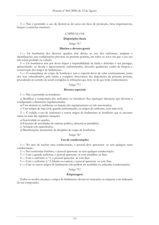 Portaria nº 845/2008, de 12 de Agosto



  3 — Não é permitido o uso de distintivos de curso em fatos de protecção, fatos impermeáveis,
braçais e camisolas interiores.

                                         CAPÍTULO VII
                                        Disposições finais
                                            Artigo 76.º
                                    Direitos e deveres gerais
   1 — Os bombeiros dos diversos quadros têm direito ao uso dos uniformes, insígnias e
identificações, nas configurações previstas na presente portaria, em todos os actos em que o seu uso
não esteja proibido ou vedado.
   2 — Os bombeiros têm por dever impor a respeitabilidade da farda e defender o seu prestígio,
apresentando -se devida e rigorosamente uniformizados, devendo igualmente cuidar da limpeza e
conservação dos artigos de fardamento.
   3 — O comandante do corpo de bombeiros tem o especial dever de velar continuamente, junto
dos seus subordinados, pela estrita e completa observância das disposições da presente portaria,
procedendo no sentido de serem corrigidas as infracções que note ou de que tome conhecimento.
                                            Artigo 77.º
                                        Deveres especiais
  1 — Não é permitido ao bombeiro:
  a) Modificar a composição dos uniformes ou introduzir--lhes quaisquer alterações que desviem a
configuração e dimensões regulamentadas;
  b) Usar distintivos, emblemas ou braçais não regulamentares ou não autorizados;
  c) Usar artigos de traje civil, quando uniformizado, ou artigos do uniforme, com traje civil;
  2 — É vedado o uso de uniformes e outros artigos do fardamento ao bombeiro que se encontre
numa ou mais das seguintes situações:
  a) Inactividade no quadro;
  b) Exercício de actividades de carácter político, eleitoral ou partidário;
  c) Actuação em espectáculos;
  d) Manifestações atentatórias da disciplina do corpo de bombeiros.
                                            Artigo 78.º
                                     Uso de condecorações
  1 — No acto de receber uma condecoração, o pessoal deve apresentar -se sem qualquer outra
condecoração.
  2 — Nas cerimónias fúnebres, o pessoal apresenta -se sem qualquer condecoração.
  3 — Com o grande uniforme, o pessoal apresenta -se com medalhas ou fitas.
  4 — Com o uniforme n.º 1, o pessoal apresenta -se com fitas.
  5 — Com o uniforme n.º 2 (blusão ou camisa), o pessoal apresenta -se com fitas.
  6 — Com os outros artigos de fardamento não podem ser recebidas ou utilizadas condecorações.
                                            Artigo 79.º
                                          Etiquetagem
  Todos os tecidos em peça e artigos de fardamento devem ter marcação ou etiquetas com indicação
da sua composição.




                                                153
 