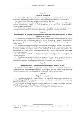 COMPILAÇÃO LEGISLATIVA – BOMBEIROS




                                                       Artigo 27.o
                                               Direito de preferência
   1 — É concedido o direito de preferência aos municípios nas transmissões a título oneroso, entre
particulares, dos terrenos ou edifícios situados na área delimitada pela declaração de calamidade.
   2 — O direito de preferência é concedido pelo período de dois anos.
   3 — Aplica-se, com as necessárias adaptações, ao exercício da faculdade prevista no nº 1 o regime
jurídico estabelecido nos artigos 27.o e 28.o do Decreto-Lei nº 794/76, de 5 de Novembro, e
regulamentação complementar.
   4 — Os particulares que pretendam alienar imóveis abrangidos pelo direito de preferência dos
municípios devem comunicar a transmissão pretendida ao presidente da câmara municipal.
                                                       Artigo 28.o
 Regime especial de contratação de empreitadas de obras públicas, fornecimentos de bens e
                                   aquisição de serviços
  1 — A contratação de empreitadas de obras públicas, fornecimento de bens e aquisição de serviços
que tenham em vista prevenir ou acorrer, com carácter de urgência, a situações decorrentes dos
acontecimentos que determinaram a declaração de situação de calamidade ficam sujeitos ao presente
regime especial.
  2 — Mediante despacho conjunto dos Ministros da Administração Interna e das Finanças, é
publicada a lista das entidades autorizadas a proceder, pelo prazo de dois anos, ao ajuste directo dos
contratos referidos no número anterior, cuja estimativa de custo global por contrato, não
considerando o IVA, seja inferior aos limiares previstos para a aplicação das directivas comunitárias
sobre compras públicas.
  3 — Os contratos celebrados ao abrigo deste regime ficam dispensados do visto prévio do
Tribunal de Contas.
  4 — As adjudicações de contratos feitas ao abrigo do presente regime excepcional devem ser
comunicadas ao Ministério da Administração Interna e ao Ministério das Finanças, de forma a
garantir o cumprimento dos princípios da publicidade e transparência da contratação.
                                                       Artigo 29.o
               Apoios destinados à reposição da normalidade das condições de vida 1
   A legislação especial relativa a prestações sociais, incentivos à actividade económica e
financiamento das autarquias locais estabelece as disposições aplicáveis à situação de calamidade,
tendo em vista a reposição da normalidade das condições de vida nas áreas afectadas.
                                                       Artigo 30.o
                                               Despacho de urgência
  1 — O despacho conjunto do Primeiro-Ministro e do Ministro da Administração Interna, previsto
no artigo 20.o, pode, desde logo, adoptar as medidas estabelecidas no artigo 22.o, com excepção das
previstas nas alíneas e) e f) do seu nº 2.
  2 — Desde que previstas no plano de emergência aplicável, as medidas estabelecidas nos artigos
23.o e 24.o podem ser adoptadas no despacho referido no número anterior.
  3 — O despacho referido no nº 1 produz os efeitos previstos nos artigos 15.o e 18.o




1 Decreto-Lei nº 112/2008, de 1 de Julho, relativo à abertura de uma conta de emergência titulada pela Autoridade Nacional de
  Protecção Civil


                                                             16
 