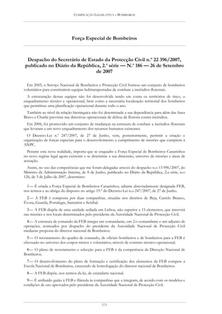 COMPILAÇÃO LEGISLATIVA – BOMBEIROS




                             Força Especial de Bombeiros



 Despacho do Secretário de Estado da Protecção Civil n.º 22 396/2007,
publicado no Diário da República, 2.a série — N.o 186 — 26 de Setembro
                               de 2007

  Em 2005, o Serviço Nacional de Bombeiros e Protecção Civil formou um conjunto de bombeiros
voluntários para constituírem equipas helitransportadas de combate a incêndios florestais.
  A estruturação dessas equipas não foi desenvolvida tendo em conta os territórios de risco, o
enquadramento técnico e operacional, bem como a necessária localização territorial dos bombeiros
que permitisse uma planificação operacional durante todo o ano.
 Também ao nível da relação hierárquica não foi determinada a sua dependência para além das fases
Bravo e Charlie previstas nas directivas operacionais de defesa da floresta contra incêndios.
  Em 2006, foi promovido um conjunto de mudanças na estrutura de combate a incêndios florestais
que levaram a um novo enquadramento dos recursos humanos existentes.
  O Decreto-Lei n.º 247/2007, de 27 de Junho, vem, posteriormente, permitir a criação e
organização de forças especiais para o desenvolvimento e cumprimento de missões que cumprem à
ANPC.
  Perante esta nova realidade, importa que se enquadre a Força Especial de Bombeiros Canarinhos
no novo regime legal agora existente e se determine a sua dimensão, universo de missões e áreas de
actuação.
  Assim, no uso das competências que me foram delegadas através do despacho n.o 13 996/2007, do
Ministro da Administração Interna, de 8 de Junho, publicado no Diário da República, 2.a série, n.o
126, de 3 de Julho de 2007, determino:

  1 — É criada a Força Especial de Bombeiros Canarinhos, adiante abreviadamente designada FEB,
nos termos e ao abrigo do disposto no artigo 19.º do Decreto-Lei n.o 247/2007, de 27 de Junho.
 2 — A FEB é composta por duas companhias, situadas nos distritos de Beja, Castelo Branco,
Évora, Guarda, Portalegre, Santarém e Setúbal.
  3 — A FEB dispõe de uma unidade sediada em Lisboa, não superior a 15 elementos, que intervirá
nas missões e nos locais determinados pelo presidente da Autoridade Nacional de Protecção Civil.
  4 — A estrutura de comando da FEB integra um comandante, um 2.o comandante e um adjunto de
operações, nomeados por despacho do presidente da Autoridade Nacional de Protecção Civil
mediante proposta do director nacional de Bombeiros.
  5 — O recrutamento do quadro de comando, de oficiais bombeiros e de bombeiros para a FEB é
efectuado no universo dos corpos mistos e voluntários, através de contrato técnico-operacional.
 6 — O plano de recrutamento e selecção para a FEB é da competência da Direcção Nacional de
Bombeiros.
 7 — O desenvolvimento do plano de formação e certificação dos elementos da FEB compete à
Escola Nacional de Bombeiros, carecendo de homologação do director nacional de Bombeiros.
 8 — A FEB dispõe, nos termos da lei, de estandarte nacional.
  9 — É atribuído guião à FEB e flâmula às companhias que a integram, de acordo com os modelos e
condições de uso aprovados pelo presidente da Autoridade Nacional de Protecção Civil.



                                               173
 