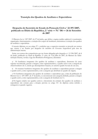 COMPILAÇÃO LEGISLATIVA - BOMBEIROS




              Transição dos Quadros de Auxiliares e Especialistas



 Despacho do Secretário de Estado da Protecção Civil n.o 22 397/2007,
publicado no Diário da República, 2.a série — N.o 186 — 26 de Setembro
                               de 2007

  O Decreto-Lei n.o 247/2007, de 27 de Junho, que define o regime jurídico aplicável à constituição,
organização, funcionamento e extinção dos corpos de bombeiros, determinou a extinção dos quadros
de auxiliares e especialistas.
  O mesmo diploma, no seu artigo 27.o, estabelece que a respectiva transição se procede nos termos
que vierem a ser fixados por despacho do membro do Governo responsável pela área da
administração interna.
  Assim, nos termos das competências que me foram delegadas pelo despacho n.o 13 396/2007, de 8
de Junho, publicado no Diário da República, 2.a série, de 3 de Julho de 2007, do Ministro da Admi-
nistração Interna, ouvida a Liga dos Bombeiros Portugueses, determino:

  a) Os bombeiros integrantes dos quadros de auxiliares e especialistas, detentores de curso
superior reconhecido, passam a integrar, como supranumerários, o quadro activo com a categoria de
oficial bombeiro de 2.a, desde que desempenhem funções, no anterior quadro há mais de um ano;
  b) Os restantes bombeiros integrantes dos quadros de auxiliares e especialistas passam a integrar
o quadro activo, como supranumerários, com a categoria que detinham no quadro de origem;
  c) Os bombeiros integrantes dos quadros de auxiliares e especialistas que, à data da publicação do
Decreto-Lei n.o 247/2007, de 27 de Junho, se encontravam sem categoria definida, passam a integrar
o quadro activo, como supranumerários, com a categoria de bombeiro de 3.a;
  d) Os lugares criados nos quadros activos e decorrentes da extinção dos quadros de auxiliares e
especialistas não contam para a dotação prevista no artigo 10.o do diploma acima referido e
extinguem-se quando vagarem.




                                                175
 