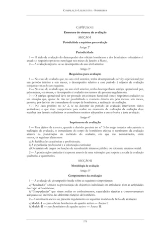 COMPILAÇÃO LEGISLATIVA - BOMBEIROS




                                          CAPÍTULO II
                                Estrutura do sistema de avaliação
                                             SECÇÃO I
                               Periodicidade e requisitos para avaliação
                                              Artigo 2º
                                          Periodicidade
  1 — O ciclo de avaliação do desempenho dos oficiais bombeiros e dos bombeiros voluntários é
anual e o respectivo processo tem lugar nos meses de Janeiro a Março.
  2 — A avaliação reporta -se ao desempenho do ano civil anterior.
                                              Artigo 3º
                                    Requisitos para avaliação
  1 — No caso do avaliado que, no ano civil anterior, tenha desempenhado serviço operacional por
um período inferior a seis meses, o desempenho relativo a esse período é objecto de avaliação
conjunta com o do ano seguinte.
  2 — No caso do avaliado que, no ano civil anterior, tenha desempenhado serviço operacional por,
pelo menos, seis meses, o desempenho é avaliado nos termos do presente regulamento.
  3 — O serviço operacional deve ser prestado em contacto funcional com o respectivo avaliador ou
em situação que, apesar de não ter possibilitado o contacto directo em pelo menos, seis meses,
permita, por decisão do comandante do corpo de bombeiros, a realização de avaliação.
  4 — No caso previsto no n.º 2, se no decorrer do período de avaliação intervierem vários
avaliadores, o que tiver competência para avaliar no momento da realização da avaliação deve
recolher dos demais avaliadores os contributos escritos adequados a uma efectiva e justa avaliação.
                                              Artigo 4º
                                     Suprimento da avaliação
  1 — Para efeitos da carreira, quando a decisão prevista no n.º 3 do artigo anterior não permita a
realização de avaliação, o comandante do corpo de bombeiros efectua o suprimento da avaliação
através da ponderação do currículo do avaliado, em que são considerados, entre
outros, os seguintes elementos:
  a) As habilitações académicas e profissionais;
  b) A experiência profissional e a valorização curricular;
  c) O exercício de cargos ou funções de reconhecido interesse público ou relevante interesse social.
  2 — A ponderação curricular é expressa através de uma valoração que respeite a escala de avaliação
qualitativa e quantitativa.
                                             SECÇÃO II
                                      Metodologia de avaliação
                                              Artigo 5º
                                   Componentes da avaliação
  1 — A avaliação do desempenho incide sobre as seguintes componentes:
  a) “Resultados” obtidos na prossecução de objectivos individuais em articulação com as actividades
do corpo de bombeiros;
  b) “Competências” que visam avaliar os conhecimentos, capacidades técnicas e comportamentais
adequadas ao exercício das diferentes funções de bombeiro.
  2 — Constituem anexos ao presente regulamento os seguintes modelos de fichas de avaliação:
  a) Modelo I — para oficiais bombeiros do quadro activo — Anexo I;
  b) Modelo II — para bombeiros do quadro activo — Anexo II.



                                                 178
 