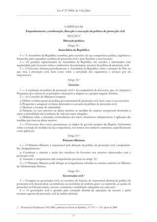 Lei nº 27/2006, de 3 de Julho




                                                 CAPÍTULO III
         Enquadramento, coordenação, direcção e execução da política de protecção civil
                                                   SECÇÃO I
                                               Direcção política
                                                    Artigo 31.o
                                          Assembleia da República
   1 — A Assembleia da República contribui, pelo exercício da sua competência política, legislativa e
financeira, para enquadrar a política de protecção civil e para fiscalizar a sua execução.
   2 — Os partidos representados na Assembleia da República são ouvidos e informados com
regularidade pelo Governo sobre o andamento dos principais assuntos da política de protecção civil.
   3 — O Governo informa periodicamente a Assembleia da República sobre a situação do País no
que toca à protecção civil, bem como sobre a actividade dos organismos e serviços por ela
responsáveis.
                                                    Artigo 32.o
                                                     Governo
   1 — A condução da política de protecção civil é da competência do Governo, que, no respectivo
Programa, deve inscrever as principais orientações a adaptar ou a propor naquele domínio.
   2 — Ao Conselho de Ministros compete:
   a) Definir as linhas gerais da política governamental de protecção civil, bem como a sua execução;
   b) Programar e assegurar os meios destinados à execução da política de protecção civil;
   c) Declarar a situação de calamidade;
   d) Adoptar, no caso previsto na alínea anterior, as medidas de carácter excepcional destinadas a
repor a normalidade das condições de vida nas zonas atingidas;
   e) Deliberar sobre a afectação extraordinária dos meios financeiros indispensáveis à aplicação das
medidas previstas na alínea anterior.
   3 — O Governo deve ouvir, previamente, os órgãos de governo próprio das Regiões Autónomas
sobre a tomada de medidas da sua competência, nos termos dos números anteriores, especificamente
a elas aplicáveis.
                                                    Artigo 33.o
                                               Primeiro-Ministro
   1 — O Primeiro-Ministro é responsável pela direcção da política de protecção civil, competindo-
lhe, designadamente:
   a) Coordenar e orientar a acção dos membros do Governo nos assuntos relacionados com a
protecção civil;
   b) Garantir o cumprimento das competências previstas no artigo 32.o
   2 — O Primeiro-Ministro pode delegar as competências referidas no número anterior no Ministro
da Administração Interna.
                                                    Artigo 34.o
                                               Governador civil 2
   1 — Compete ao governador civil, no exercício de funções de responsável distrital da política de
protecção civil, desencadear, na iminência ou ocorrência de acidente grave ou catástrofe, as acções de
protecção civil de prevenção, socorro, assistência e reabilitação adequadas em cada caso.
   2 — O governador civil é apoiado pelo comando distrital de operações de socorro e pelos
restantes agentes de protecção civil de âmbito distrital.



2 Declaração de Rectificação nº 46/2006, publicada no Diário da República, Nº 151 — 7 de Agosto de 2006


                                                         17
 