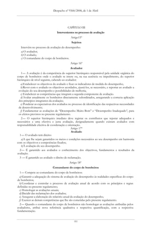 Despacho nº 9368/2008, de 1 de Abril




                                            CAPÍTULO III
                                   Intervenientes no processo de avaliação
                                               Artigo15º
                                               Sujeitos
   Intervêm no processo de avaliação do desempenho:
   a) O avaliador;
   b) O avaliado;
   c) O comandante do corpo de bombeiros.
                                              Artigo 16º
                                              Avaliador
    1 — A avaliação é da competência do superior hierárquico responsável pela unidade orgânica do
corpo de bombeiros onde o avaliado se insere ou, na sua ausência ou impedimento, do superior
hierárquico de nível seguinte, cabendo ao avaliador:
   a) Estabelecer os objectivos do avaliado e fixar os indicadores de medida do desempenho;
   b) Rever com o avaliado os objectivos acordados, ajustá-los, se necessário, e reportar ao avaliado a
 evolução do seu desempenho e possibilidades de melhoria;
   c) Estabelecer as competências que integram a segunda componente de avaliação.
   d) Avaliar anualmente os bombeiros directamente subordinados, assegurando a correcta aplicação
 dos princípios integrantes da avaliação;
   e) Ponderar as expectativas dos avaliados no processo de identificação das respectivas necessidades
 de desenvolvimento;
   f) Fundamentar as avaliações de “Desempenho Muito Bom” e “Desempenho Inadequado”, para
 os efeitos previstos no presente regulamento.
    2 — O superior hierárquico imediato deve registar os contributos que reputar adequados e
necessários a uma efectiva e justa avaliação, designadamente quando existam avaliados com
responsabilidade efectiva de coordenação e orientação.
                                                Artigo 17º
                                                Avaliado
  1 — O avaliado tem direito:
    a) A que lhe sejam garantidos os meios e condições necessários ao seu desempenho em harmonia
com os objectivos e competências fixados;
    b) À avaliação do seu desempenho.
  2 — É garantido aos avaliados o conhecimento dos objectivos, fundamentos e resultados da
avaliação.
  3 — É garantido ao avaliado o direito de reclamação.
                                             Artigo 18º
                               Comandante do corpo de bombeiros
   1 — Compete ao comandante do corpo de bombeiros:
  a) Garantir a adequação do sistema de avaliação do desempenho às realidades específicas do corpo
de bombeiros;
  b) Coordenar e controlar o processo de avaliação anual de acordo com os princípios e regras
definidas no presente regulamento;
  c) Homologar as avaliações anuais;
  d) Decidir das reclamações dos avaliados;
  e) Assegurar a elaboração do relatório anual da avaliação do desempenho;
  f) Exercer as demais competências que lhe são cometidas pelo presente regulamento.
   2 — Quando o comandante do corpo de bombeiros não homologar as avaliações atribuídas pelos
avaliadores, atribui nova referência qualitativa e respectiva quantificação, com a respectiva
fundamentação.


                                                 181
 