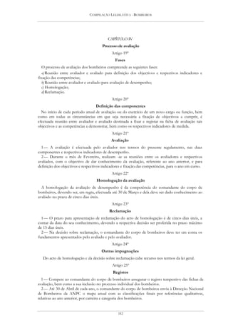 COMPILAÇÃO LEGISLATIVA - BOMBEIROS




                                          CAPÍTULO IV
                                       Processo de avaliação
                                            Artigo 19º
                                              Fases
   O processo de avaliação dos bombeiros compreende as seguintes fases:
   a) Reunião entre avaliador e avaliado para definição dos objectivos e respectivos indicadores e
fixação das competências;
   b) Reunião entre avaliador e avaliado para avaliação de desempenho;
   c) Homologação;
   d) Reclamação.
                                            Artigo 20º
                                  Definição das componentes
  No início de cada período anual de avaliação ou do exercício de um novo cargo ou função, bem
como em todas as circunstâncias em que seja necessária a fixação de objectivos a cumprir, é
efectuada reunião entre avaliador e avaliado destinada a fixar e registar na ficha de avaliação tais
objectivos e as competências a demonstrar, bem como os respectivos indicadores de medida.
                                            Artigo 21º
                                            Avaliação
  1 — A avaliação é efectuada pelo avaliador nos termos do presente regulamento, nas duas
componentes e respectivos indicadores de desempenho.
  2 — Durante o mês de Fevereiro, realizam -se as reuniões entre os avaliadores e respectivos
avaliados, com o objectivo de dar conhecimento da avaliação, referente ao ano anterior, e para
definição dos objectivos e respectivos indicadores e fixação das competências, para o ano em curso.
                                            Artigo 22º
                                   Homologação da avaliação
  A homologação da avaliação de desempenho é da competência do comandante do corpo de
bombeiros, devendo ser, em regra, efectuada até 30 de Março e dela deve ser dado conhecimento ao
avaliado no prazo de cinco dias úteis.
                                            Artigo 23º
                                           Reclamação
  1 — O prazo para apresentação de reclamação do acto de homologação é de cinco dias úteis, a
contar da data do seu conhecimento, devendo a respectiva decisão ser proferida no prazo máximo
de 15 dias úteis.
  2 — Na decisão sobre reclamação, o comandante do corpo de bombeiros deve ter em conta os
fundamentos apresentados pelo avaliado e pelo avaliador.
                                            Artigo 24º
                                      Outras impugnações
   Do acto de homologação e da decisão sobre reclamação cabe recurso nos termos da lei geral.
                                             Artigo 25º
                                             Registos
  1 — Compete ao comandante do corpo de bombeiros assegurar o registo tempestivo das fichas de
avaliação, bem como a sua inclusão no processo individual dos bombeiros.
  2 — Até 30 de Abril de cada ano, o comandante do corpo de bombeiros envia à Direcção Nacional
de Bombeiros da ANPC o mapa anual com as classificações finais por referências qualitativas,
relativas ao ano anterior, por carreira e categoria dos bombeiros.


                                                182
 