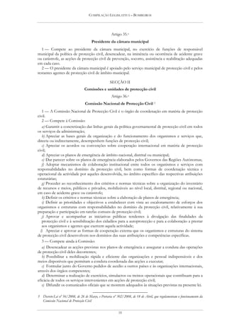 COMPILAÇÃO LEGISLATIVA – BOMBEIROS




                                                    Artigo 35.o
                                      Presidente da câmara municipal
   1 — Compete ao presidente da câmara municipal, no exercício de funções de responsável
municipal da política de protecção civil, desencadear, na iminência ou ocorrência de acidente grave
ou catástrofe, as acções de protecção civil de prevenção, socorro, assistência e reabilitação adequadas
em cada caso.
   2 — O presidente da câmara municipal é apoiado pelo serviço municipal de protecção civil e pelos
restantes agentes de protecção civil de âmbito municipal.

                                                   SECÇÃO II
                                 Comissões e unidades de protecção civil
                                                    Artigo 36.o
                                 Comissão Nacional de Protecção Civil 3
   1 — A Comissão Nacional de Protecção Civil é o órgão de coordenação em matéria de protecção
civil.
   2 — Compete à Comissão:
   a) Garantir a concretização das linhas gerais da política governamental de protecção civil em todos
os serviços da administração;
   b) Apreciar as bases gerais da organização e do funcionamento dos organismos e serviços que,
directa ou indirectamente, desempenhem funções de protecção civil;
   c) Apreciar os acordos ou convenções sobre cooperação internacional em matéria de protecção
civil;
   d) Apreciar os planos de emergência de âmbito nacional, distrital ou municipal;
   e) Dar parecer sobre os planos de emergência elaborados pelos Governos das Regiões Autónomas;
   f) Adoptar mecanismos de colaboração institucional entre todos os organismos e serviços com
responsabilidades no domínio da protecção civil, bem como formas de coordenação técnica e
operacional da actividade por aqueles desenvolvida, no âmbito específico das respectivas atribuições
estatutárias;
   g) Proceder ao reconhecimento dos critérios e normas técnicas sobre a organização do inventário
de recursos e meios, públicos e privados, mobilizáveis ao nível local, distrital, regional ou nacional,
em caso de acidente grave ou catástrofe;
   h) Definir os critérios e normas técnicas sobre a elaboração de planos de emergência;
   i) Definir as prioridades e objectivos a estabelecer com vista ao escalonamento de esforços dos
organismos e estruturas com responsabilidades no domínio da protecção civil, relativamente à sua
preparação e participação em tarefas comuns de protecção civil;
   j) Aprovar e acompanhar as iniciativas públicas tendentes à divulgação das finalidades da
   protecção civil e à sensibilização dos cidadãos para a autoprotecção e para a colaboração a prestar
   aos organismos e agentes que exercem aquela actividade;
  l) Apreciar e aprovar as formas de cooperação externa que os organismos e estruturas do sistema
de protecção civil desenvolvem nos domínios das suas atribuições e competências específicas.
   3 — Compete ainda à Comissão:
   a) Desencadear as acções previstas nos planos de emergência e assegurar a conduta das operações
de protecção civil deles decorrentes;
   b) Possibilitar a mobilização rápida e eficiente das organizações e pessoal indispensáveis e dos
meios disponíveis que permitam a conduta coordenada das acções a executar;
   c) Formular junto do Governo pedidos de auxílio a outros países e às organizações internacionais,
através dos órgãos competentes;
   d) Determinar a realização de exercícios, simulacros ou treinos operacionais que contribuam para a
eficácia de todos os serviços intervenientes em acções de protecção civil;
   e) Difundir os comunicados oficiais que se mostrem adequados às situações previstas na presente lei.

3 Decreto-Lei nº 56/2008, de 26 de Março, e Portaria nº 302/2008, de 18 de Abril, que regulamentam o funcionamento da
  Comissão Nacional de Protecção Civil


                                                         18
 